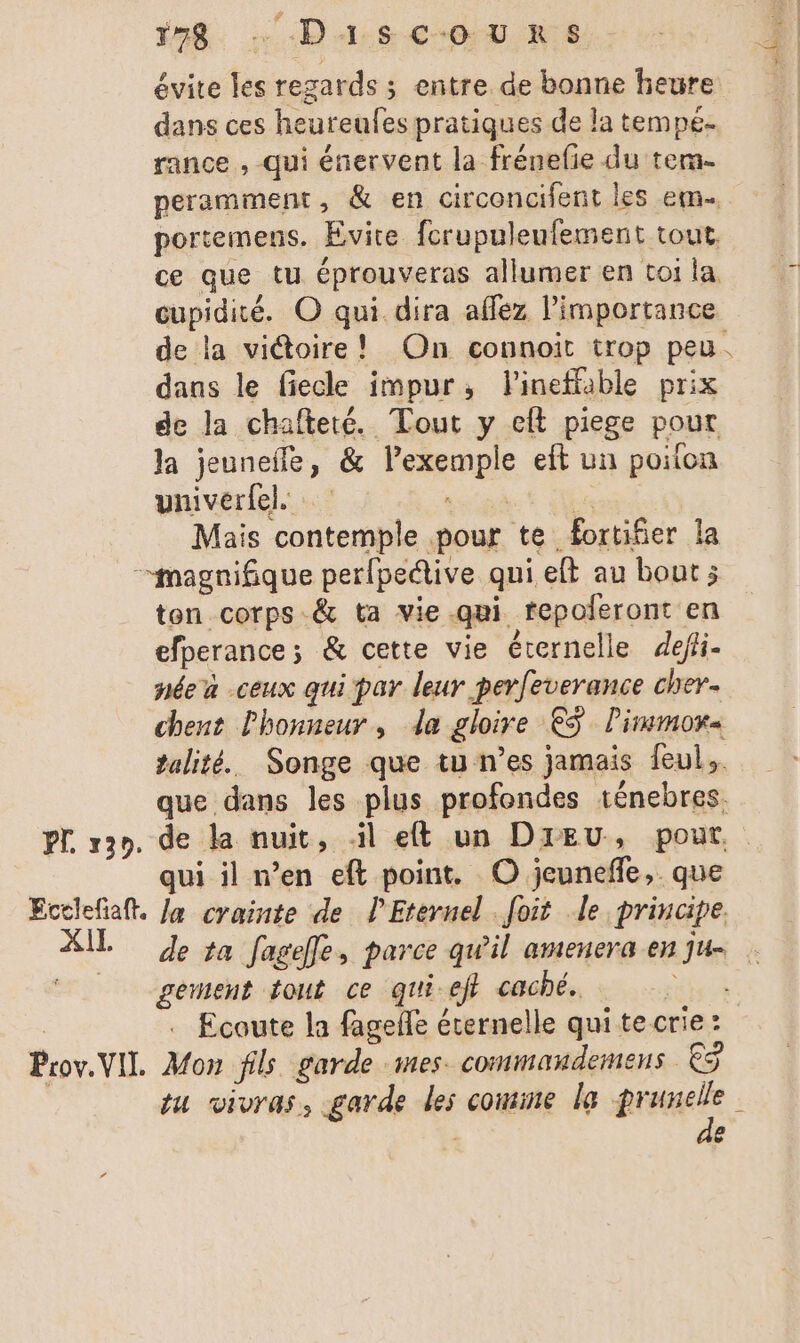 #59. …Da4Asc-oœuU RS évite les regards ; entre de bonne heure dans ces heureufes pratiques de la tempé- rance , qui énervent la frénefie du tem. peramment, & en circoncifent les em portemens. Evite fcrupuleufement tout, ce que tu éprouveras allumer en toi la cupidité. © qui dira affez l'importance de la viétoire! On connoit trop peu. dans le fiecle impur, lineffable prix de la chafteté. Tout y eft piege pour la jeuneffe, & l'exemple et un poilon univerfel PRET Mais contemple pour te fortifier la magnifique per{peétive qui eft au bout; ton corps -& ta vie.qui fepoferont en efperance ; & cette vie éternelle defli- née à -ceux qui par leur perfeverance cher. chent l'honneur, da gloire €5 Pimmor« talité. Songe que tu n’es jamais feul.. que dans les plus profondes ténebres. qui il n’en eft point. O jeunefñfe, . que dl la crainte de PEternel foit le principe. pement fout ce qui-efi caché. . Ecoute la fagefle éternelle qui te crie: Prov.VIL. Mon fils garde mes commaudemens € tu vivras, garde les comine le are j e