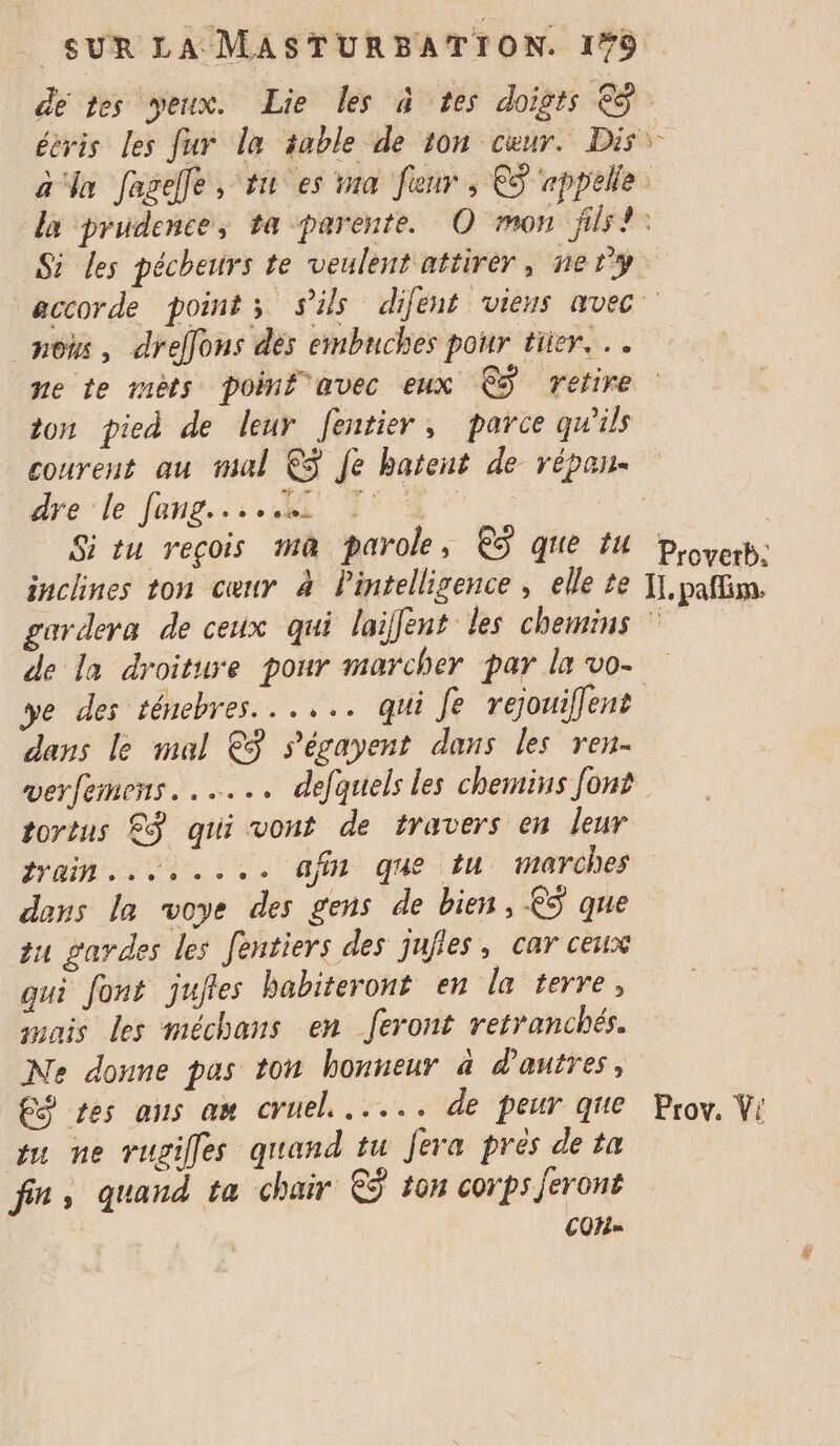 de tes veux. Lie les à tes doigts €. éévis les fur la table de ton cœur. Dis a ‘ln fageffe, tn es ina [eur , €S rppelle la prudence, ta -parente. O mon jils!: Si Les pécheurs te veulent attirer, ne y accorde points s'ils difént viens avec no%s, drelfons dés embnches pour ter... ne te mèts poinf avec eux €ÿ retire ton pied de leur entier, parce qu'ils courent au mul ©$ Je batent de répan- dre le fans... T° 2 _ Situ reçois mà parole, € que 14 Poverb: inclines ton cœur 4 Pintelligence, elle te I. patin. gardera de ceux qui laifent les chemins © de la droiture pour marcher par la vo- ye des ténebres...... qui fe rejouiffent dans le mal €ÿ s'écayent dans les ren werfemens. ..….. defquels les chemins font tortus © qui vont de travers en leur rain... of que tu marches dans la voye des gens de bien, €ÿ que tu gardes les Jentiers des jufies, car ceux qui font jufles habiteront en la terre, mais les méchans en feront retranchés. Ne donne pas ton honneur à d’autres, C$ Les ans am cruel. ..... de peur qe Prov. Vi vu ne rugilles quand tu Jera près de ta | fin, quand ta chair ©$ ton corps Jeront COH=