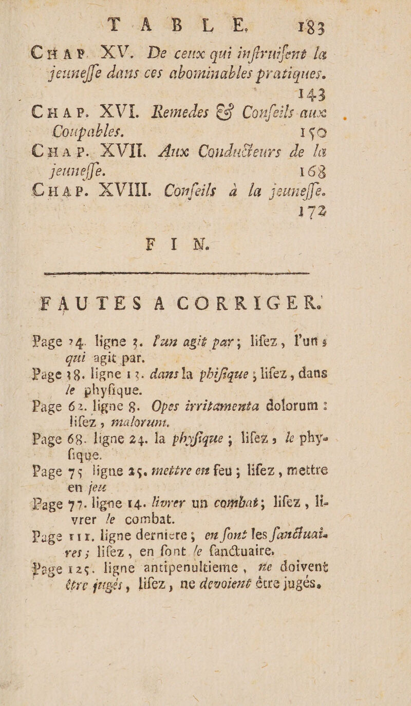 Car XV. De cenx qui infiruilens la jeunefe dans ces aborminables pr atiques. 143 CHapr. XVI. Remedes €S Confeils aux Coupables. isa Cap. XVI Aux Couduffeurs de la jeurelfe. 163 CHap. XVIIT. Conféils à la jeunelle. 172 F I N. FAUTES A CORRIGER. Page 74. ligne 3. lan agit par; lifez, l'uns qui agit par. Page:8. ligne 17. dans la phifique ; Ufez, dans . de phyfique. Page 62. ligne 8. Opes irritamenta dolorum : _lifez, malorum. Page A ligne 24. la phyfique ; lifeg &gt; de phys | ique. ‘ Page 75 ligne 25. seitre es Feu ; lifez, mettre en jez Page 77. ligne r4. livrer un combat, lifez, li vrer le combat. Page vrr. ligne dernivre; ew font les fanéfuai. ves; lifez, en font /e fanduaire, Page 126. ligne antipenultieme , #e doivent étre jugés, lifez, ne deuoient être jugés.