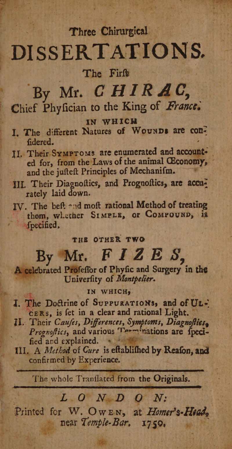 ere. te Pree Chirarsical: is ; : DISSERTATIONS. The Firft ‘By Mr. CHIRA GC, Chief Phyfician to the King of Frances iq IN WHICH EL ihe different Natures of Wounps are con- _ . fidered. Il. Their Symproms are enumerated and account: . ed for, from the Laws of the animal CEconomy, and the jufteft Principles of Mechanifm. —* JIL Their Diagnoftics, and Prognoftics, are accu- rately laid down. IV. The beft -nd moft rational Method of treating them, whcther Sr1mpie, or Comrounp, ia Specified, THE OTHER TWO By Mr FIZES, Aveelebrated P¥Ofeffor of Phyfic and Stein in the ye Univerfity of Montpelier. in IN WHICHy a ie. a. The Doétrine of SupruraTioNs, and of Un- 9 ‘CERs, is fet in a clear and rational Light. © i il. Their Caufes, Differences, Symptoms, Diagnoflies, |... Prognoftics, and various ‘Ter nations are {peci- bh Ot ae fied and explained. + ~ The. idle Tranilate from the Originals. ny LO NoD Oo NSA 3 Printed for W. Owen, at Homer’ 's-Htady if = near Temple-Bar, 1750 = .