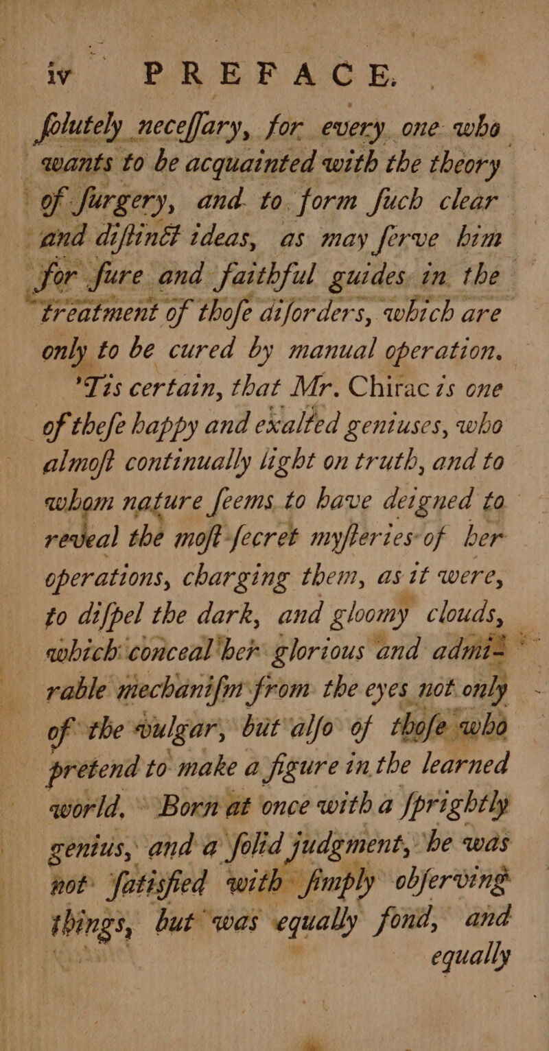fv PREFACE, _polutely. neceffary, for every. one who and di iflindt ideas, as may ferve him only to be cured by manual operation. Tis certain, that Mr. Chirac zs one | of thefe happy and exalted geniuses, who reveal the moft- fecret myfter tes: of ber operations, charging them, asit were, to difpel the dark, and gloomy clouds, rable mechanifm from the eyes not only of the aulgar, but alfo of thofe who pretend to make a figure inthe learned qorld, » Born at once with a Iprightly genius, and a folid judgment, be was not Satisfied ‘with fimply objerving thing’ but was equally fond, and equally -_—*
