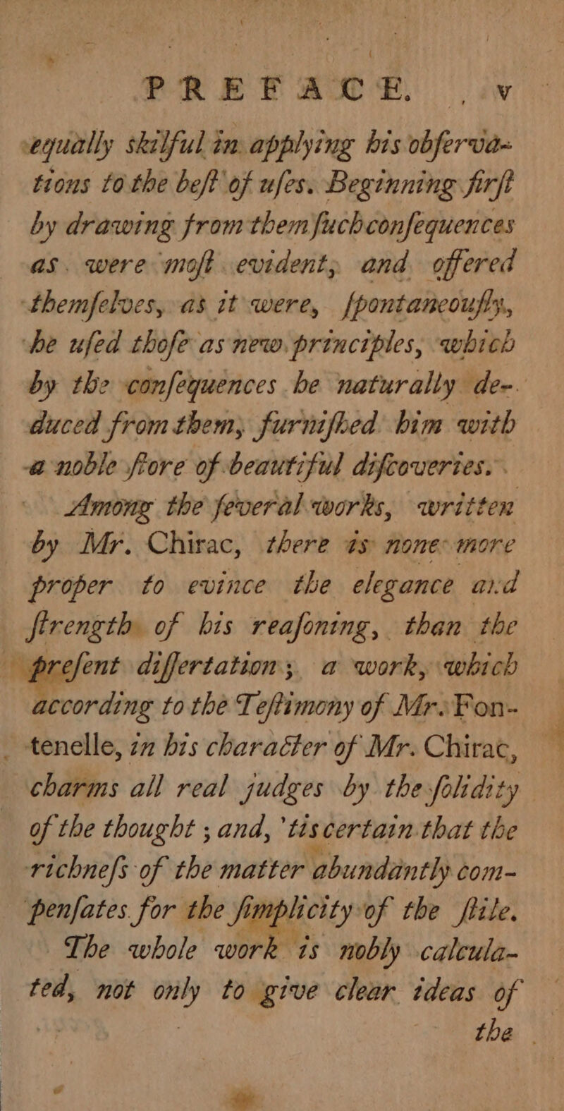 TRET ARSE: | iv equally skelful in. applying bis obferva- tions tothe beft of ufes. Beginning firft by drawing from them fuchconfequences as. were moft evident, and offered themfelves, as it were, fpontancoufty, he ufed thofe asnew. principles, which duced from them, furnifhed him with a noble fore of beautiful difcoveries. Among the feveral works, written by Mr. Chirac, there és none more proper to evince the elegance aid firength of his reafoning, than the according to the Teftimony of Mr.Fon- charms all real judges by thesfolidity of the thought ; and, tis certain that the richne/s of the matter abundantly com penfates for the fimphicityof the file. The whole work is nobly caleula- ted, not only to give clear tdeas of &amp; i oe