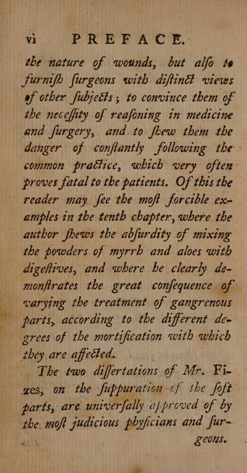 cies &gt;A Sim ey Bars: fetes ee vi PREF ACT. - the nature of wounds, but alfo te furmifh furgeons with diftind views of other fubjetts ; to convince them of the neceffity of reafoning in medicine and furgery, and. to fhew them the — danger of confiantly following the common practice, which very often proves fatal to the patients. Of this the. reader may fee the moft forcible ex= amples in the tenth chapter, where the author fhews the abfurdity of mixing the powders of myrrh and. aloes with digehives, and where he clearly de- monfirates the great confequence of varying the treatment of gangrenous grees of the mortification with which pie are affected. The two di iffertations of Mr. Fie parts, are unirierfally appr coved of by the. nt “shania phyficians and fur- LCOS.