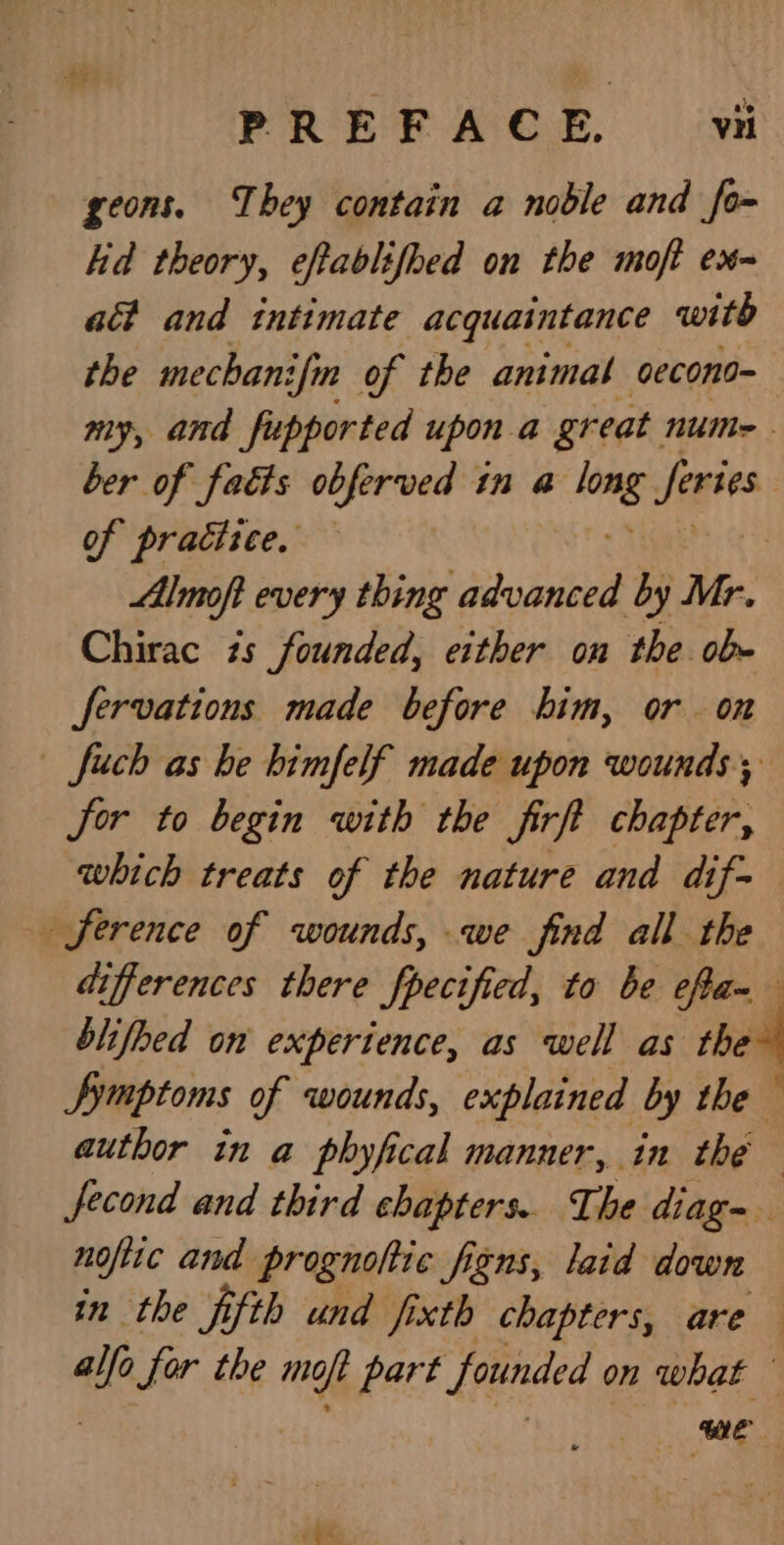 PREFACE, vii geons. They contain a noble and fo- hid theory, eftablifhed on the moft ex~ ait and intimate acquaintance witb the mechani ifm of the animal oecona- my, and _fupported upon a great. NUM - ber of faéts obferved in a long ‘haan of practice. Almoft every thing advanced by Mr. Chirac 7s founded, either on the ob- fervations made before him, or on | fuch as be bimfelf made upon wounds; jor to begin with the firft chapter, which treats of the nature and dif~ ference of wounds, we find all the differences there fpecified, to be eRa- blifoed on experience, as well as the~ Symptoms of wounds, explained by the author in a phyfical manner, in the . fecond and third chapters. The diag- noftic and prognohic figns, laid down in the fifth und jixth chapters, are alfo for the moft part founded on what — ME