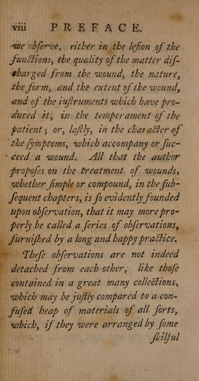 - wit PREFACE we cbferuve, either in the le le, efion of the — Sunthiens, the quality of the matter dif- ebarged from the wound, the nature, the form, and the extent of the wound, and of the iuftruments which have pro- duced itt, in the temperament of the patient ; or, laftly, in the character of ‘the fymptoms, which accompany or fuc- ~ceed a wound. AH that the author | propofes.on the treatment. of wounds, _ whether fimple or compound, in the fub- _ fequent chapters, is fo evidently founded _ upon obfervation, that it may more pro- perly be called a feries of obfervations, q “a by a long and happy practice, — Thefe obfervations are not indeed “ ehh from each other, like thofe contained in a great many collections, which may be juftly compared to acon | fifed heap of materials of all forts, which, if they were arranged by fome ee | Srilful