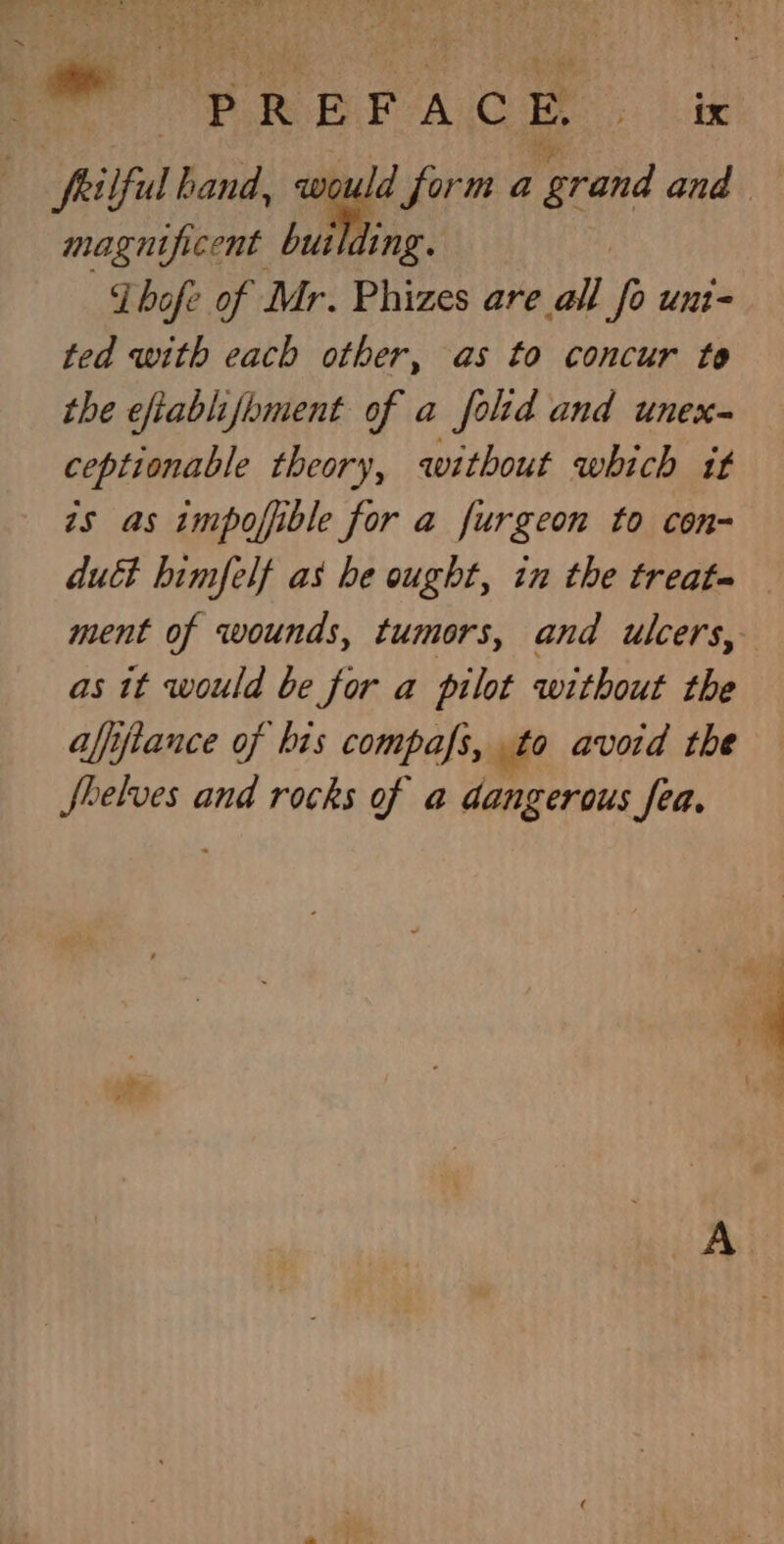 ~ PREFACE 5 ER magnificent butlding. Zhofe of Mr. Phizes are all i unt ted with each other, as to concur to the efiablifoment of a folid and unex- ceptionable theory, without which it 7s as impoffible for a furgeon to con- duct himfelf as he ought, in the treat- ment of wounds, tumors, and ulcers, as tt would be for a pilot without the affftance of bis compafs, to avoid the Shelves and rocks of a dangerous fea.
