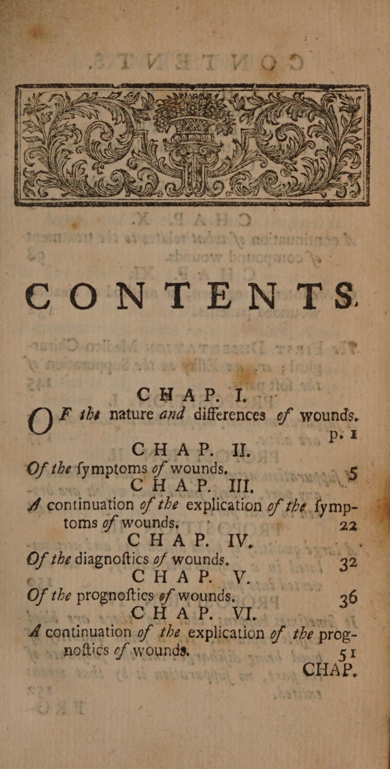 ; wy a » OR APT or O F ihe nature and differences of wounds. pst C Aly Ar Pi dd. oe | Of the fymptoms of wounds, i aie at a yf rey ey A fy oA 4 continuation of the explication of the tymp- toms of wounds, &gt; , 22. 4 | CBA Be Te ee of the diagnoftics of wounds, ul ae CHA FR View : 0 the prognottics 6f wounds, qs. 35 a nh WaT Mee dae , 7, continuation. ay the explication of the. prog: B _nottics of wounds. eb Ba CHAP. yt