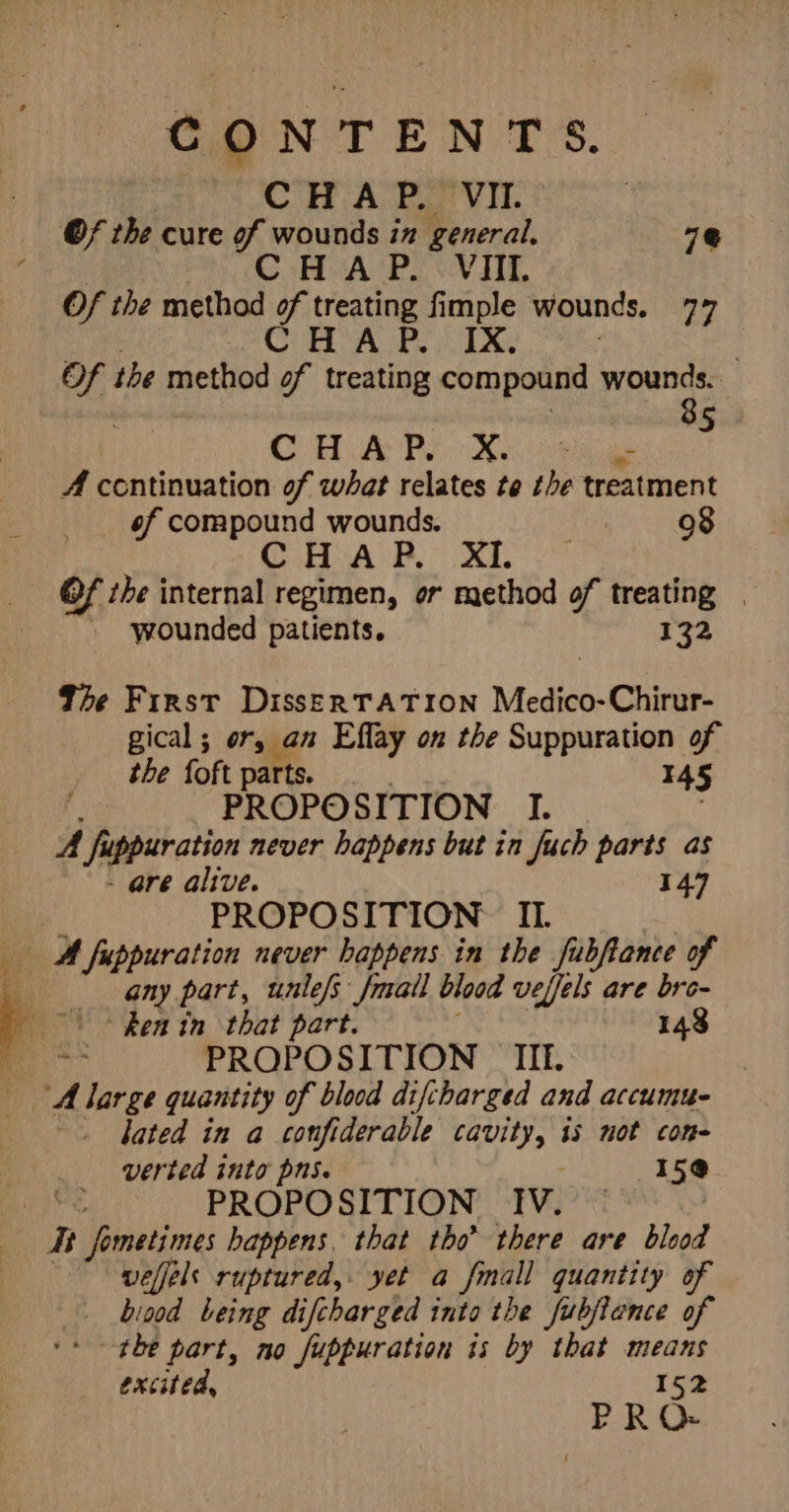 CONTENTS. CHAP. VII. Of the cure of wounds in general. 7@ CHAP. VIII. Of the method of treating fimple wounds. 77 at id Oem Bay oN shaban BG : . Of the method of treating compound wounds. 85 C H A P. bo ? - A continuation of what relates te the treatment of compound wounds. . 98 CHAP. XI. Of the internal regimen, or method of treating | wounded patients. 132 The First DissERTATION Medico-Chirur- gical ; or, an Effay on the Suppuration of the foft parts | _. I45 fs PROPOSITION I. . A fuppuration never happens but in fuch parts as - are alive. 147 ; PROPOSITION II. A fuppuration never happens in the fubftance of any part, unle/s /mall blood vefels are bre- | + Renin that part. 148 ieee PROPOSITION _ IIL. ‘A large quantity of blood difcharged and accumu- lated in a confiderable cavity, is not con- verted into pns. 15® yt PROPOSITION IV. © Tt fometimes happens. that tho’ there are blood welfels ruptured, yet a fmall quantity of _ biood being difcharged into the fubjience of ‘+ the part, no fuppuration is by that means excited, 152 PRQ-