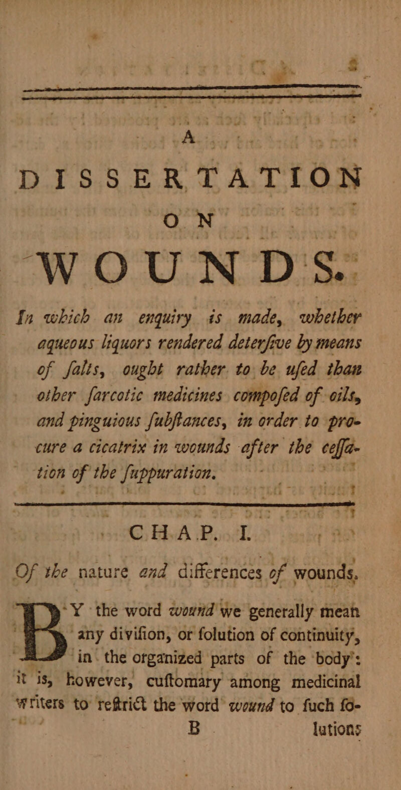 : j &amp; DISSERTATION ON teh ude In which an enquiry is made, whether aqueous liquors rendered deterfive by means of falis, ought rather to be ufed than other farcotic medicines compofed of oils, and pinguious fubftances, in order to pro- cure a cicatrix in wounds after ibe dhe tion A the abla oe ate | ‘= os .t3oe OTF ©, HAP. ip + Het td the nature and differences of wounds, | fy. the word qwound' we generally mean “any divifion, or folution of continuity, - in. the organized parts of the ‘body’: it is, however, cuftomary among medicinal writers to reftrict the word wound to fuch fo- nga 7 B lutions