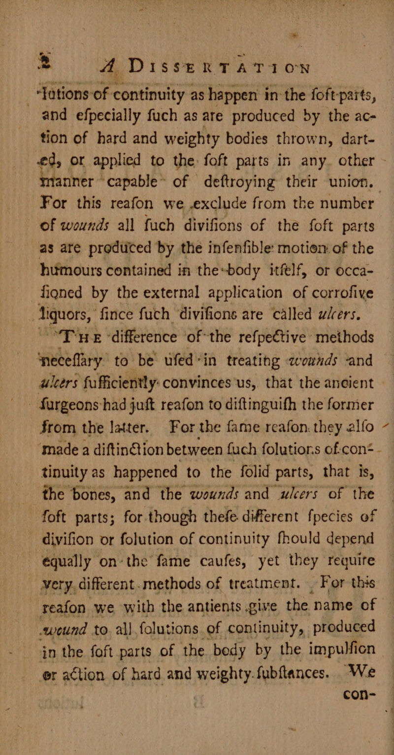 -‘Jutions-of continuity as happen in: the foft-parts, and efpecially fuch as are produced by the ac- tion of hard and weighty bodies thrown, dart- For this reafon we .exclude from the number of wounds all fuch divifions of the foft parts as are produced by the infenfible: motion of the humours contained in the«body itflf, or occa- figned by the external application of corrofive ‘iguors, fince fuch divifions are called wiers. “Tne ‘difference of the refpective methods neceflary to be ufed“in treating zownds and ulcers fufficiently: convinces'us,. that the ancient - fargeons had juft reafon to diftinguith the former from the latter. For the fame reafon. they alfo tinuity as happened to the folid parts, that is, the bones, and the wounds and ulcers of the foft parts; for though thefe different fpecies of divifion or folution of continuity fhould depend equally onthe fame caufes, yet they require very. different. methods of treatment. . For this weund to a\| folutions of continuity, produced _ jn the foft parts of the body by the impulfion or action of hard and weighty.fubftances. We \