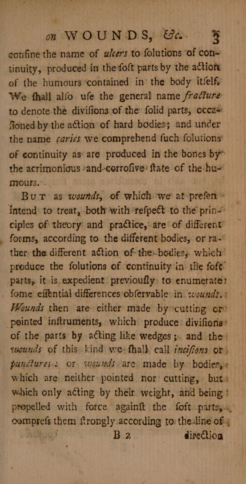 confine the name of ulcers to folutions “of con= tinuity, produced in the foft parts by the actioty of the humourscontained in’ the body itfelf, ‘We fhall alfo ufe the general name fracture to denote.the divifions of the: folid parts, occa* fioned by the action of hard bodies; and uncer the name ¢arics we comprehend fuch folutions’ of continuity as’ are produced in the bores by” the acrimonious -and-corrofive: ftate of the hu~ mrours.”- } Bu Tt as wounds, of which we’ at»prefen » intend: to treat, both with ‘tefpeét to the prin ciples of: theory and practice, ate of different forms, according to. the different bodies, or ra~ ther the different action of: the:-bodies; which” produce the folutions of ‘continuity in the foft’ parts, it .is.expedient previoufly: to enumerate? fome’ efféntial differences obfervable in. wounds. : Wounds then are either made by: ‘cutting or? pointed inftruments, which produce: divifions: of the parts by acting like wedges ;.. and the: cwounds of this.kind we-fhalh call incifions or. punctures: or weunds. are. made by» bodies, which are neither pointed nor: cutting, but:s which only acting by their weight, and being ? propelled with force againft the. foft.parte;.&lt; &lt;a them frongly according to: the-line of; , ) B.2 direction