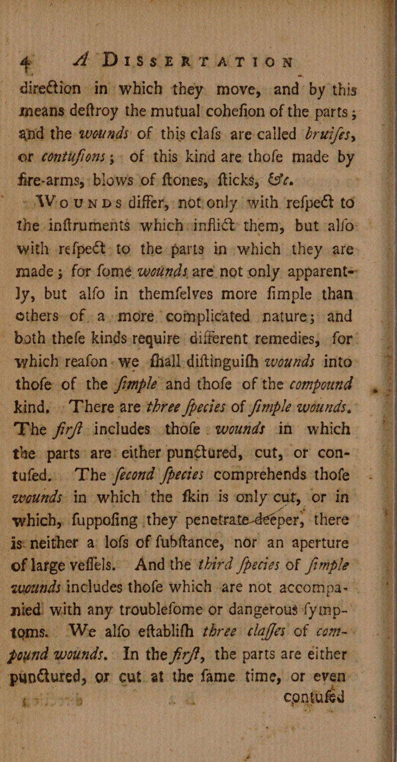 dire€tion in which they move, and by this - means deftroy the mutual cohefion of the parts ; _ anid the wounds of this clafs are called brui/es, or contifions; of this kind are thofe made by fire-arms, blows of ftones, fticks, &amp;c. » Wounps differ, notionly with refpect to the inftruments which:infli@t them, but alfo: - with refpeét. to the parts in which they are made ; for fomé woinds are not only apparent= ly, but alfo in themfelves more fimple than ethers of a-»more complicated nature; and both thefe kinds require different remedies, for. which reafon- we fliall-diftinguith wounds into thofe of the imple and thofe of the compound kind, There are three /pecies of fimple wounds. ‘The fir? includes thofe . wounds in which the parts are’ either punctured, cut, or con- tufed. The fecond fpecies comprehends thofe wounds in which the fkin is only cut, oF in which, fuppofing they penetrate deéper, there _jseneither a lofs of fubftance, nor an aperture of large veflels. And the third /pecies of fimple™ zuounds includes thofe which are not accompa- nied! with any troublefome or dangerous fymp- toms. We alfo eftablith three claffes of com-. pound wounds. In the firft, the parts are either | (oieain or cut at the fame time, or even ese contufed