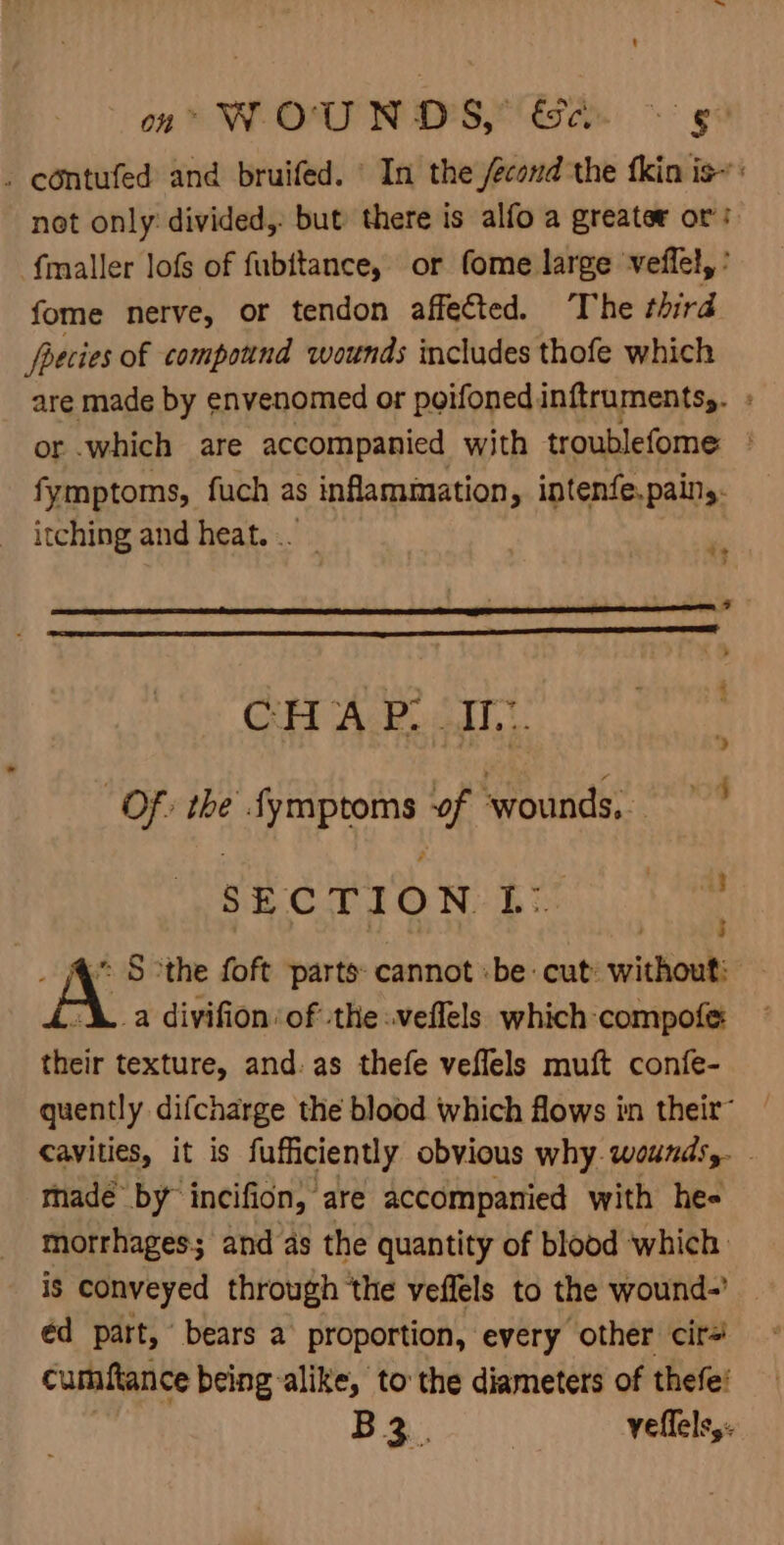 ' oa WOUNDS, &amp;e. © gg . eontufed and bruifed. © In the /econd the fkin is~: not only: divided, but there is alfo a greater or’: fmaller lofs of fubttance, or fome large veffel, ' fome nerve, or tendon affected. The third foecies of compound wounds includes thofe which are made by envenomed or poifonedinftruments,. or which are accompanied with troublefome » fymptoms, fuch as inflammation, intenfe.paing. itching and heat... - ae; ; P * GH AP adi... Of: the Symptoms of ‘wounds, SECTION: bE ; _ 4° S othe foft parts cannot :be cut: without: A. a divifion:of the :veflels which compofe their texture, and: as thefe veffels muft confe- quently difcharge the blood which flows in their™ cavities, it is fufficiently obvious why. wounds,. . made by” incifion, are accompanied with he- morrhages; and as the quantity of blood ‘which: is conveyed through the veffels to the wound-’ _ éd part, bears a proportion, every other cir=! cumftance being-alike, to the diameters of thefe! ie B 3. | yeflels,.
