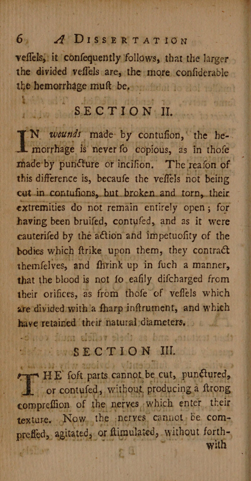 _ the divided veffels are, the more. conlidérable the hemeihege mink be,3&gt; bay ad“) . tabdw SECTION IL . morrhage is never fo copious, as in thofe mhade‘by punéture or incifion. The reafon of cut..in_contufions, but..broken.and_torn,..their extremities do not remain entirely open; for having been bruifed, contufed, and as it were cauterifed by the aétion and impetuofity of the bodies which ftrike upon them, they contract themfelves, and fhrink up in fuch a manner, that the blood is not fo eafily difcharged from their orifices, as from thofe of veflels which are divided with'a fharp inftrument, and whieh have apn het fiawural, idlamatsiey ; Me Ps e ‘ &gt; | et é ub &lt; s E. c T I o N Ill. me a foft ‘parts cannot, be cut, punétured, 7 or contufed,. without, producing a ftrong compreftion of the, Nerves ‘which enter. their texture. Now, the nerves, ‘cannot, be. com- + s . with . hl ee