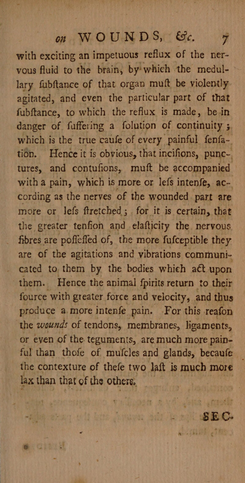 with exciting an impetuous reflux of the ner- vous fluid to the brain, by: which the medul- &gt; lary fubftance of that organ muft be violently agitated, and even the particular part of that fubftance, to which the reflux is made, be in danger of faffering a folution of continuity 5, which is the true caufe of every painful fenfa~. tion. Hence it is obvious, that incifions, punc- tures, and contufions, muft be accompanied with a pain, which is more or lefs intenfe, ac- cording as the nerves of the wounded part are more or lefs ftretched ; . for it is certain, that the greater tenfion and elafticity the. nervous fibres are poflefled of, the more fufceptible they are of the agitations and vibrations communi- cated to, them by the bodies whieh act upon them. Hence the animal fpirits return to their fource with greater force and velocity, and thus produce a. more intenfe pain. For this reafon the wounds of tendons, membranes, ligaments, or even of the teguments, are much more pain- ful than thofe of mufcles and glands, becaufe the contexture of thefe two Jaft is much more lax than that of the others, “bah 2 Lomas ar bo 2g nea