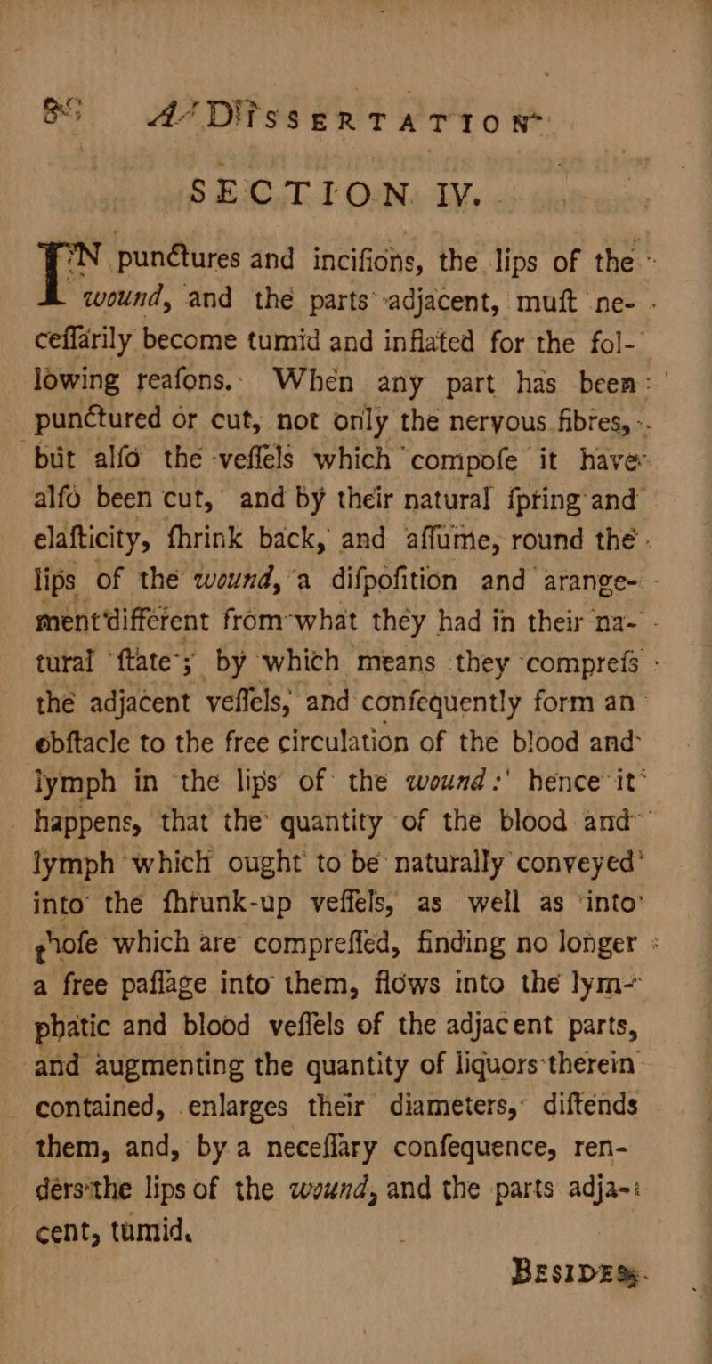 et BS AU Difssertario x SECTION: IV, . pun@tures and incifions, the lips of the « wound, and the parts’-adjacent, muft ne- - ceffarily become tumid and inflated for the fol- i lowing reafons.. When any part has been: ' punctured or cut, not only the neryous fibres, -. but alfo the -veffels which compofe’ it have alfo been cut, and by their natural {pring and” elafticity, fhrink back,’ and affume, round the - lips of the wound, ‘a difpofition and arange-.- ment different from-what they had in their na- - tural “ftate; by which means they comprefs - thé adjacent veffels, and confequently form an obftacle to the free circulation of the blood and lymph in the lips of the wound :' hence it® happens, that the quantity of the blood and~ lymph which ought to be naturally conveyed’ into the fhrunk-up veffels, as well as ‘into’ pnofe which are compreffed, finding no longer : a free paflage into them, flows into thé lym phatic and blood veffels of the adjacent parts, and augmenting the quantity of liquors-therein contained, enlarges their diameters,’ diftends them, and, by a neceflary confequence, ren- - _ dérs'the lips of the wound, and the parts adja-: cent, tumid, BESIDES.