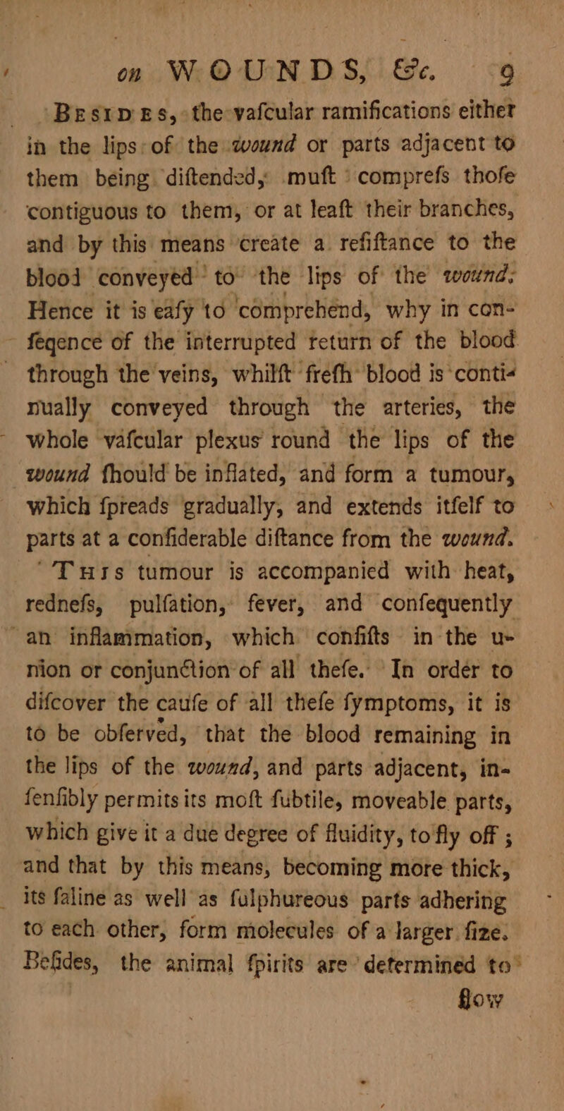 Bestp Es, the vafcular ramifications either in the lips: of the wound or parts adjacent to them being diftended, -muft »comprefs thofe contiguous to them, or at leaft their branches, and by this means create a. refiftance to the blood conveyed ° to the lips of the wound; Hence it is eafy ‘to comprehend, why in con- ~ fegence of the interrupted return of the blood. _ through the veins, whilft frefh’ blood is conti- mually conveyed through the arteries, the - whole vafcular plexus round the lips of the wound fhould be inflated, and form a tumour, which fpreads gradually, and extends itfelf to parts at a confiderable diftance from the wound. ‘'T urs tumour is accompanied with heat, rednefs, pulfation, fever, and confequently “an inflammation, which confifts in the u- nion or conjunétion of all thefe. In order to difeover the caufe of all thefe fymptoms, it is to be obferved, that the blood remaining in the lips of the wound, and parts adjacent, in- fenfibly permits its moft fubtile, moveable parts, which give it a due degree of fluidity, to'fly off ; and that by this means, becoming more thick, _ its faline as well as fulphureous parts adhering to each other, form molecules of a larger fize. Befides, the animal fpirits are’ determined to° flow