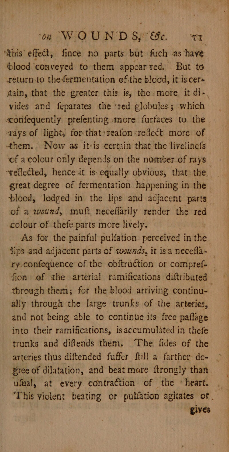 ‘this’ effect, fince no parts but fuch as have ‘blood ‘conveyed to them appearred. But to return to the fermentation ofthe blood, it iscer+ jtain, that the greater this is, the :more it di-. vides and feparates the red globules; which sconfequently prefenting more furfaces to the rays of light, for:that:reafon:redect more of -them.. Now as it-is certain that the livelinefs of acolour only depends on the number of rays “reflected, hence it is.equally obvious, that the. great degree of fermentation happening in the blood, lodged in the Nps and adjacent parts of a wound, muft neceflarily render the red colour of thefe parts more lively. As for the painful pulfation perceived i in the Jips and adjacent parts of zvsunds, it isa necefla- — ry-confequence of the obftruction or compref- fion of the arterial ramifications diftributed ‘i through them; for the blood arriving continu-— ally through the large trunks of the arteries, and not being able to continue its free paflage into their ramifications, isaccumulited in thefe trunks and diffends them, The fides of the arteries thus diftended fuffer {till a farther de- Pree of dilatation, and beat more ftrongly than ufual, at every contraction of the «heart. “This violent beating or pulfation agitates of. gives