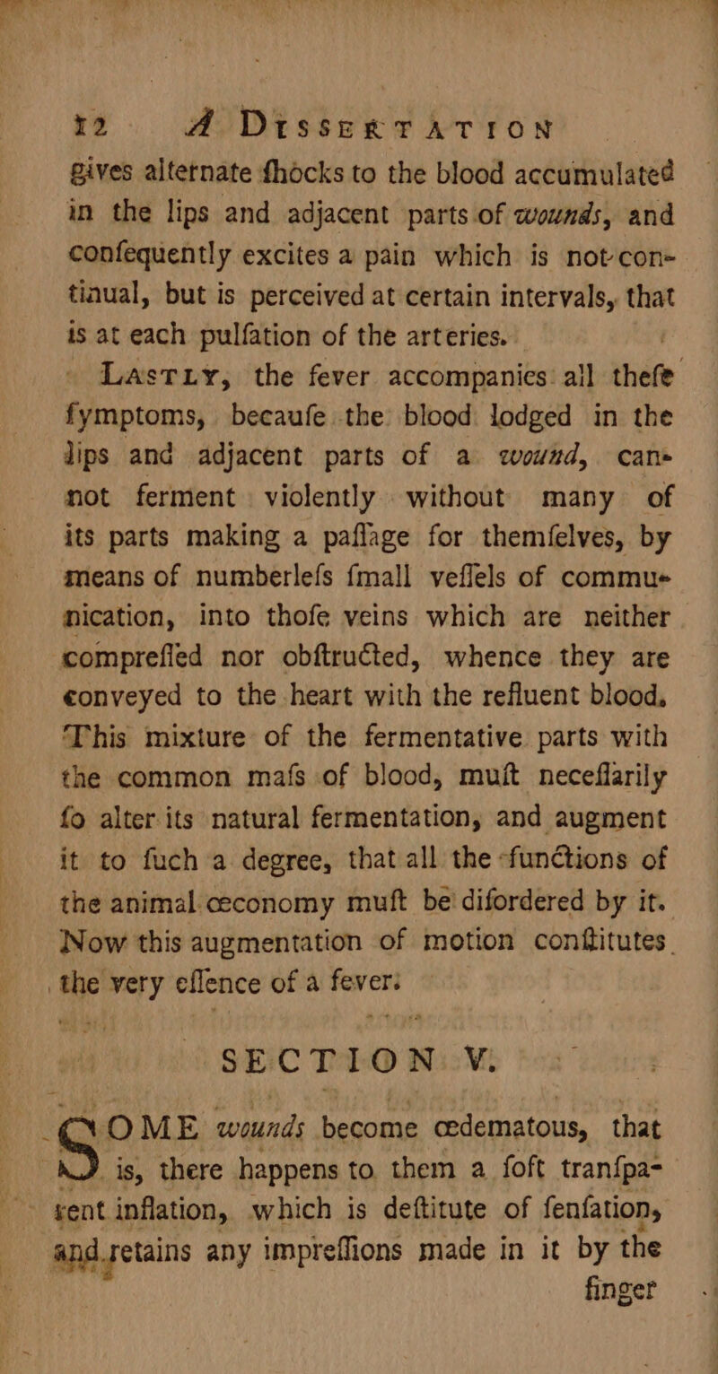 Bives alternate fhocks to the blood accumulated in the lips and adjacent parts. of wounds, and confequently excites a pain which is not con- tinual, but is perceived at certain intervals, that is at each pulfation of the arteries. Lastuiy, the fever accompanies: all there fymptoms, becaufe the blood lodged in the lips and adjacent parts of a wound, can» not ferment violently without many of its parts making a paflage for themfelves, by means of numberlefs {mall veflels of commue nication, into thofe veins which are neither comprefled nor obftructed, whence they are conveyed to the heart with the refluent blood, This mixture of the fermentative parts with the common mafs of blood, muit neceflarily fo alter its natural fermentation, and augment it to fuch a degree, that all the ‘functions of the animal. ceconomy muft be’ difordered by it. Now this augmentation of motion conftitutes. the very eflence of a fever: SECTION V. rea OME sedi become cedematous, that _is, there happens to them a. foft tran{pa- vent inflation, which is deftitute of fenfation, and retains any imprefflions made in it by the finger