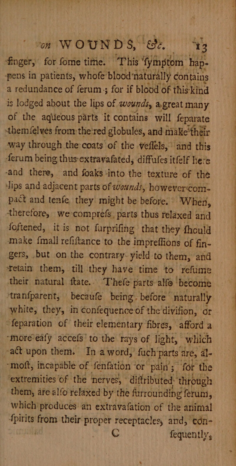 om WOUNDS, 8&amp;2. ‘3 finger, for fome tite. This 'fymptom Aap: pens in patients, whofe blood ‘naturally contains is lodged about the lips of wounds, agreat many of the aqueous parts it contains will feparate stheméelves from:the‘red globules, and make’ their way through the coats of the veflels, and this ferum being thus-extrayafated, diffufes itfelf here -and there, and foaks into the texture of the ips and adjacent parts of wounds, howevercom- pact and tenfe, they might be before. Wher, therefore, we:comprefs, parts thus relaxed and foftened, itis not furprifing that they fhould make {mall refiftance to the impreflions of fin- gers, but on the contrary- yield to them, and ‘retain them, till they have’ time to refume their natural ftate.. T'hefe parts alfo | ‘become white, they, in confequence of the'divifion, or “feparation of their elementary fibres, afford a “more-eafy accels’ to the rays of light, which -a&amp;t upon them. In a word, fuch arts are, al~ -moft, incapable of fenfation ‘or pain’; for the ‘extremities of the nerves, - diftributed- ‘through them, are alfo relaxed by the furrounding feruni, which produces ah extr avafation of the animal fpirits from their proper receptacles, and, edn- . C fequently,