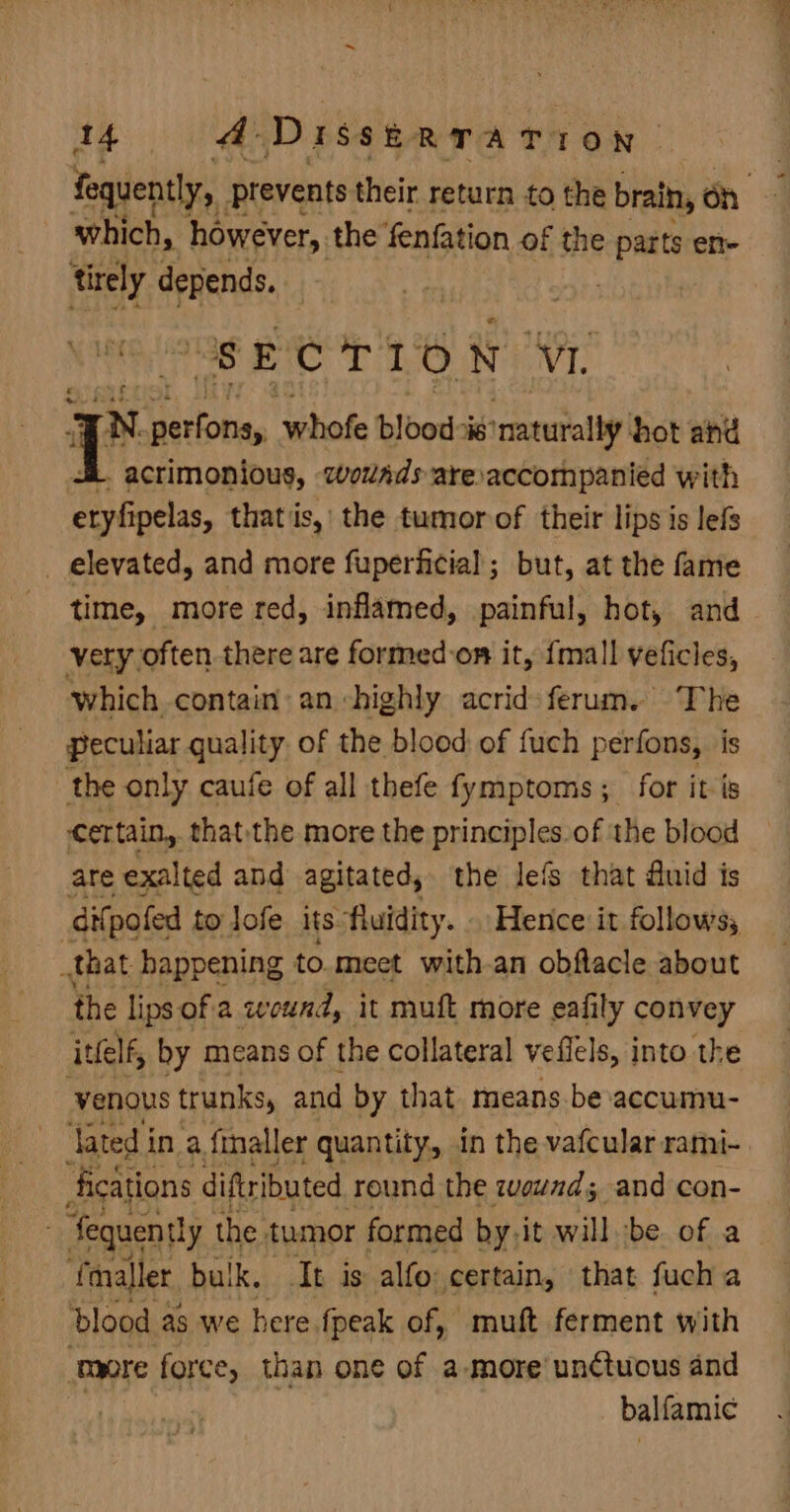 fequently, prevents their return to the brain, oh which, however, the fenfation of the pat ene trely depends. . “SECTION NT: aN Rt whofe blood is’ ‘naturally hot ahd L. acrimonious, wovads aresaccompanied with Takelas that is,’ the tumorof their lips is lefs _ elevated, and more fuperficial ; but, at the fame time, more red, inflamed, painful, hot, and very often there are formed-on it, {mall veficles, which contain: an highly acrid: ferum. The peculiar quality of the blood of fuch perfons, is the only caufe of all thefe fymptoms; for it is certain, thatthe more the principles of the blood are exalted and agitated, the Jefs that fluid is difpoled to lofe its fluidity. . Hence it follows; that happening to meet with-an obftacle about the lips of a wound, it muft more eafily convey ivelf, by means of the collateral vefiels, into the venous trunks, and by that means be accumu- lated in a. finaller quantity, in the vafcularrami- fications diftributed round the zvewnd; and con- fequently the tumor formed by,it willbe of a (maller, bulk. It is alfo certain, that fucha blood as we here fpeak of, muft ferment with more force, than one of a more’ unctuous and balfamic