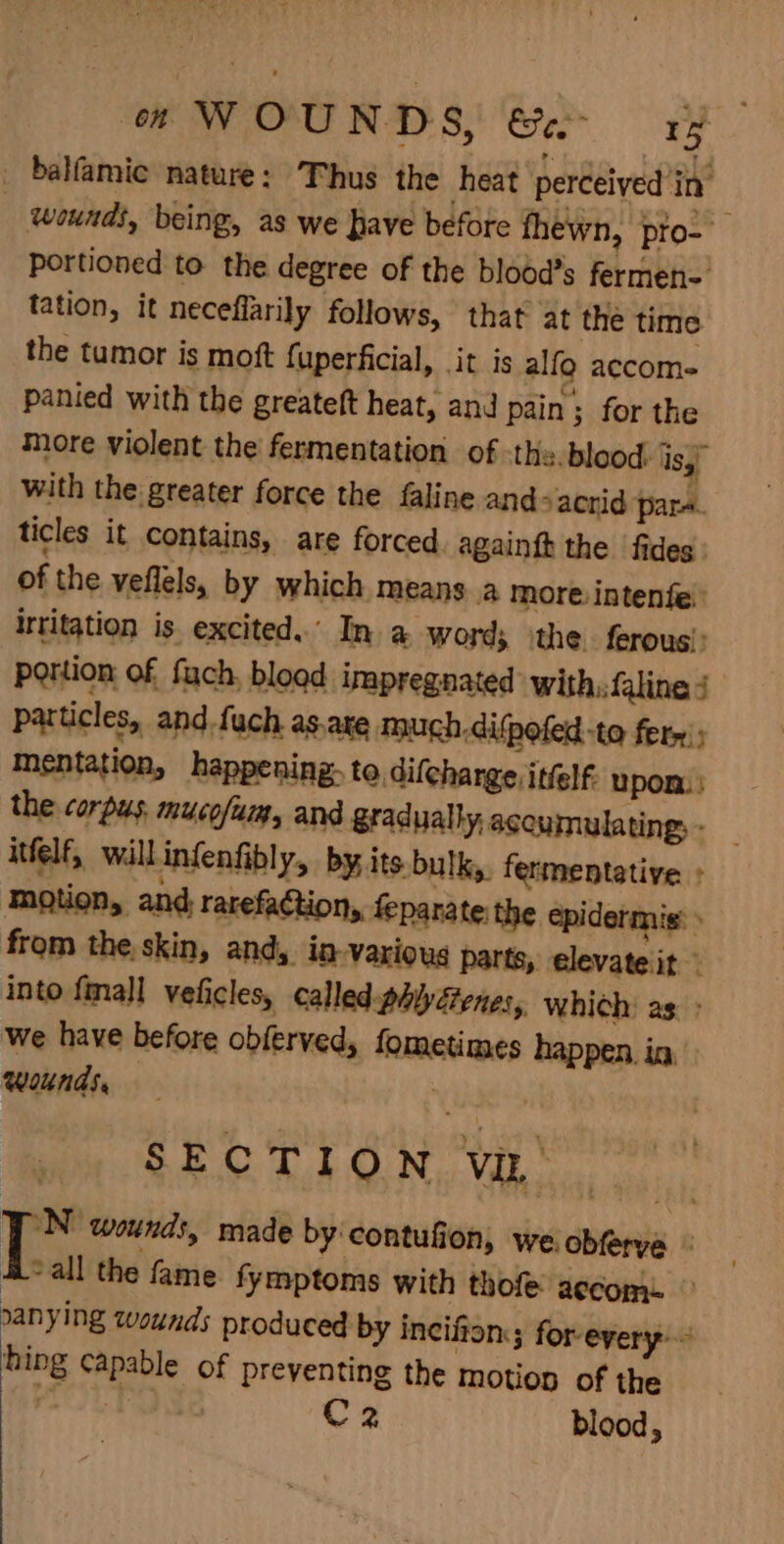 _ balfamic nature: Thus the heat perceived ‘in’ | wounds, being, as we have before fhewn, pto- portioned to the degree of the blood’s fermen-. tation, it neceflarily follows, that at the time the tumor is moft fuperficial, it is alfg accom panied with the greateft heat, and pain; for the more violent the fermentation of the. blood. iss with the greater force the faline ands acrid pare ticles it contains, are forced. againft the fides: of the veflels, by which means a more intenfe: irritation is. excited. In a word; ‘the. ferous’: portion: of fach, bload impregnated with, faline 4 particles, and fuch as.ate much difpoled-to fern; mentation, happening: to, difcharge itfelf. upon} the corpus mucofum, and gradually, accumulating, _ itfelf, will infenfibly, by, its bulky. fermentative : motion, and rarefaction, feparate the epidermis: from the,skin, and, in-various parts, elevate it ” into {mall veficles, called-phiyétenes, which: as: &gt; we have before obferved, fometimes happen. in, wounds, , SECTION ViL JON wounds, made by contufion, we obferya © Hall the fame fymptoms with thofe accom. © nanying wounds produced by incifion,; forevery hing capable of preventing the motion of the Pad Nad 2 blood, ye