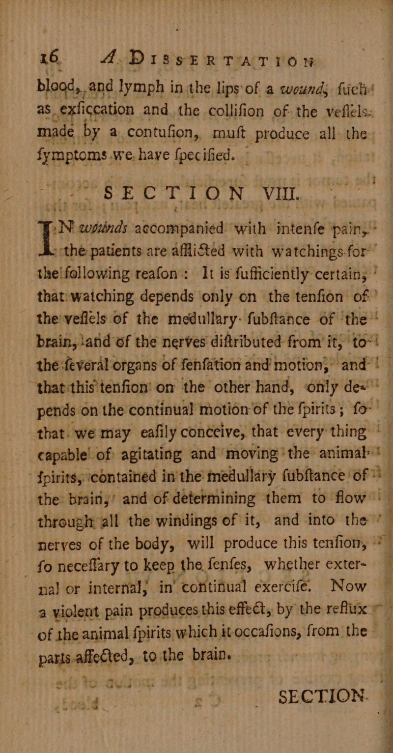 blood, and lymph in the lips of a wounds fick as_exficcation and the collifion of the veflels. made by a. contufion, mutt produce all the Seto: we. haye fpecified. - | SECTION VII, LN woptinds aecomiianied with intenfe ‘pain, * A. the patients are affi&amp;ted with watchings.for’’ theifollowing reafon: It is fufficiently certains ‘ that: watching depends only on the tenfion of ’ the'vellels of the medullary: fubftance of ‘the brain, iand of the nerves diftributed- from it} to“! the :feveral organs of fenfation and motion,’ and“! that :this'tenfion' on the other hand, only de«' pends on the continual motion’of the fpirits; fo- that. we may eafily conceive, that every thing capable’ of agitating and moving ‘the animal‘ - {piritsy contained inthe medullary fubftance of © the brainy’ and of determining them to flow -— through all the windings of it, and into the ’ ; nerves of the body, will produce this tenfion, * _ fo neceflary to keep the fenfes, whether exter- nal or interfial; in’ continual exercife. Now a violent pain produces this effect, by the reflux - -of the animal fpirits which it occafions, from the payeiotierst tothe brain. | 3 4 r “ Sti Ma wd ata ie “ sEerIon. 0 a vo
