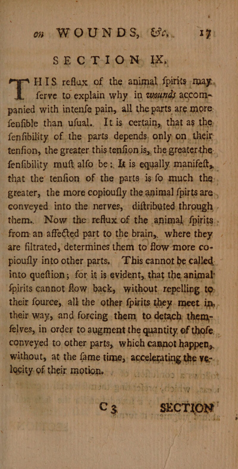 : om WOUNDS, Sa. 1% SECTION EK, HIS reflux of the animal fpirks | May. ferve to.explain why in teands accom~ panied with intenfe pain, all the parts are. more: fenfible than ufual.. It is certain,, that as the, fenfibility, of. the parts. depends. only; on, their: tenfion, the greater. this tenfion is, the greaterthe. fenfibility mutt alfo be:, It is equally manifett, that the’ tenfion of the parts is fo much the. greater, the more copioufly the animal {pirts are. conveyed. into the nerves, diftributed through - them... Now the reflux of the animal fpirits.. from: an affected part to the brain, where they . are filtrated, determines them to flow more co- pioufly into other parts, This cannot be called. into queftion; for it is evident, that the animal | fpirits cannot How back, without. repelling to, their fouree, all the other {pirits they. meet. in, . their way, and forcing them to detach them- felves, in order to augment the quantity, of thofe, . conveyed to other parts, which cannot happen,, without, at the fame time, vidiciahiertaliit Ve&gt;., hesity of their motion. x +4 ~% eee SECTION’