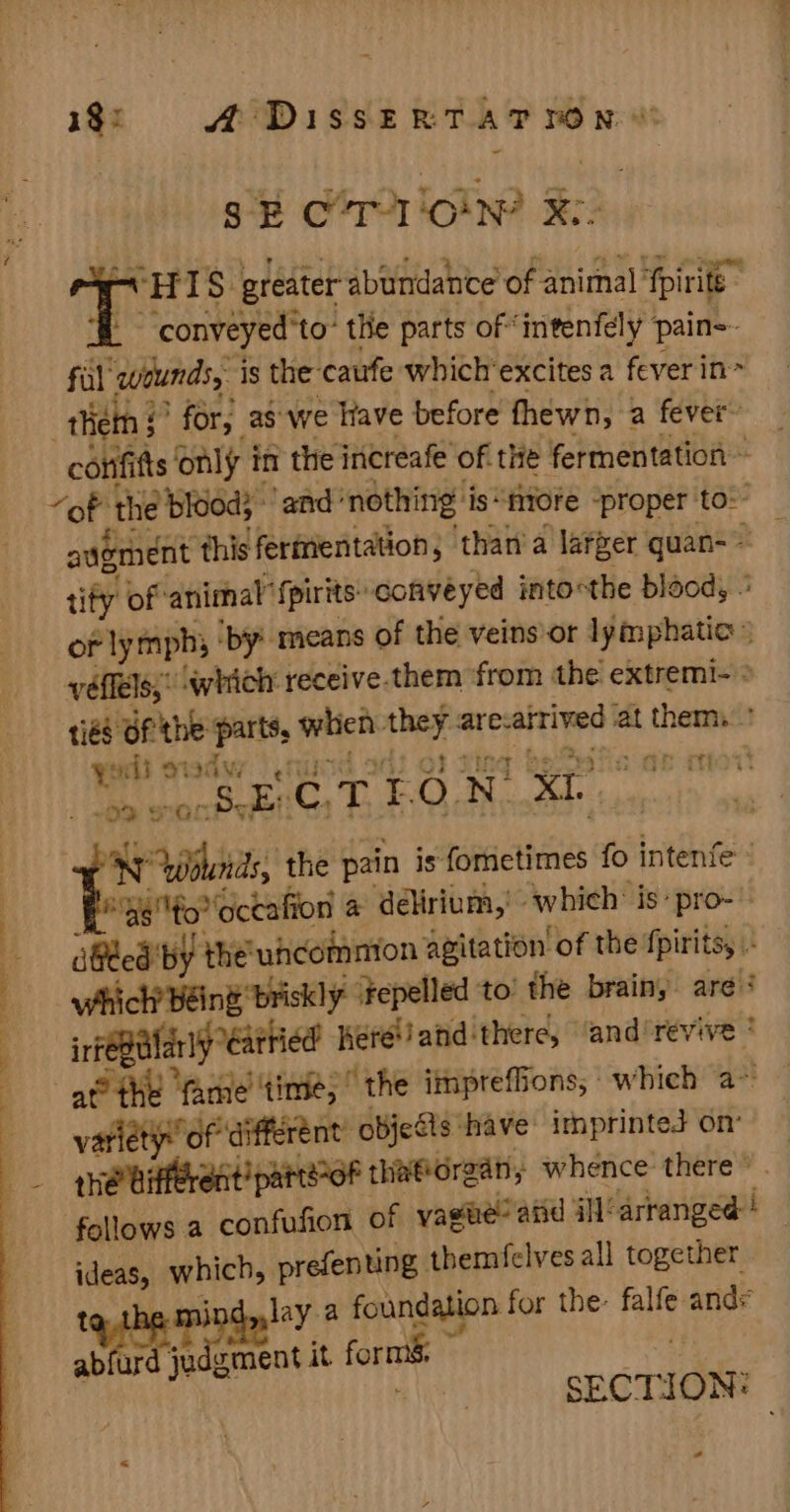 ———— ee SC TC . 135 D1 88 ERS Bis SE CTI loin? De ev HIS greater abundahie’ of animal ‘fpirite _ conveyed to’ the parts of ‘intenfely pain=- fal ings is the caufe which'excites a fever in corifi fis only i in the increafe of. the fermentation ~ “of ‘the blood; and: nothing is“niore “proper to: augment thisferiientation, than'a larger quan-= tify of-animal’ {pirits- conveyed intocthe blood, or lymph; ‘by’ means of the veins or lymphatic» 1ié Of the parts, when tinal arc-airived ‘at thems? youl a S407) aan tien Se coEiG TEON, XI. 5 Wounds, the pain is fometimes fo intenfe : “g6fo octafion a delirium, which: is» pro- dGted by the'uhcommion agitation of the fpirits,, J which’ Béing briskly ‘Fepelled to: the brainy are # irfeBlarly “eatried Keréand there, ‘and'revive * variety” of different’ objeSts have: imprinted on’ she bifferent’ parteoF thatorgan, whence there © follows a confufion of vaste! atid G1 b Auiiscasl ideas, which, prefenting themfelves all together Met danlay a foundation for the: falfe and ab aie ment it forms : SECTION: &lt; -
