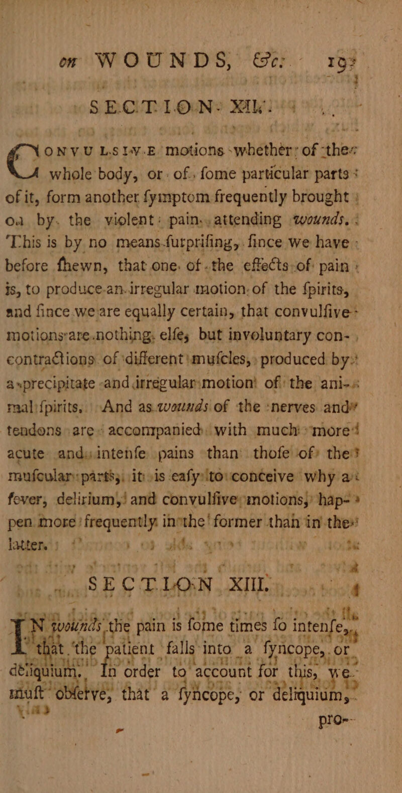 om WOUNDS, Ge: 197 3 SECTION: sie Cores L. SIV.E- motions bebe uy ties whole body, or: of, fome particular parts + of it, form another fymptom frequently brought : oa by. the violent: pain., attending zounds. : This is by no means. furprifing, .fince we have : before fhewn, that one. of .the effects-of: pain js, to produce-an.irregular motion: of the fpirits, and fince we are equally certain, that convulfive> motionsare.nothing: elfes but inveluntary con- , contractions. of ‘different smufcles, » produced. by: asprecipitate -and irrégular-motion! of the ani-»: raal {pirits,. And as.wounds of the :nerves and” tendons are « accompanied: with much “more acute anduintenfe pains than’ thofe of) the? mufoular: partt;, itis eafy:tovconceive why a: fever, delirium, and convulfive; motions,’ hap- * pen. more frequently: inthe! former Lh sb in the latent) ficoncs of wide giied Vicdiiw | tote oa diiw stuaic bef ¢ ‘ih Aa bint tts SECTLON. XI), nai t N douindd the pain is ; fome times fo intenfe,., “that .‘t i patient falls into _ a “fyirorss et, 3 Root AE + - &amp;&amp; ce ‘ ulin 8) “Order to’ ‘account for this, muft oblevé, that’ a fyhcope, or ‘igi, | al ere