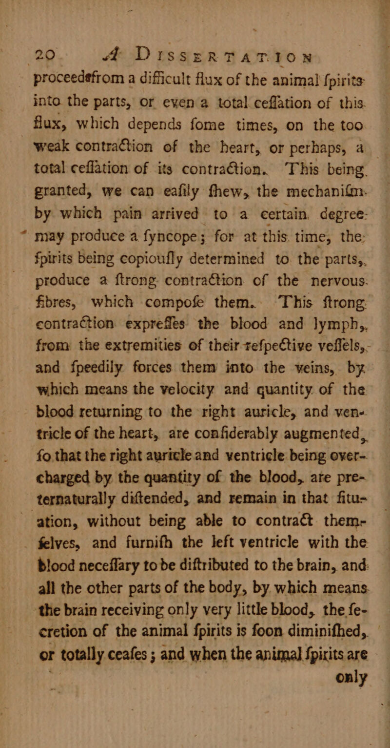 proceedsfrom a difficult flux of the animal fpirits into the parts, or eyen a total ceflation of this. flux, which depends fome times, on the too weak contraction of the heart, or perhaps, 4 may produce a fyncope; for at this. time, the: fpirits being copioufly determined to the parts,, fibres, which compofe them. This ftrong and fpeedily forces them into the veins, by. which means the velocity and quantity of the blood returning to the right auricle, and ven- fo that the right auricle and ventricle being over- charged by the quantity of the blood, are pre- felves, and furnifh the left ventricle with the blood neceflary to be diftributed to the brain, and only