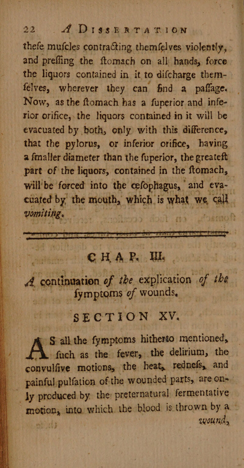 thefe mufcles contraGting themfelves violently, and prefling the ftomach on all hands, force the liquors contained in it to difcharge them- felves, wherever they can find a paflage. — Now, as the ftomach has a fuperior and infe- rior orifice, the liquors contained in it will be evacuated by both, only with this difference, that the pylorus, or inferior orifice, having a fmaller diameter than the fuperior, the greateft part of the liquors, contained in the ftomach, will’be forced into the celophagus, and eva- cuated by, the mouth, which. is what. we, 4 ath : vomiting, my of oS & all: the fymptoms hitherto mentioned, i -fach as the fever, the delirium, the a sl isid motions, the heat, rednefs, and q painful,pulfation of the wounded parts, are ons. q ; Jy produced by. the: preternatural, fermentative _ signees inta. which. the blood is thrown by a x | (3 woud