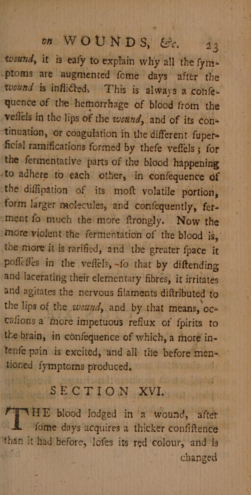 om WOUNDS, &amp;&lt;. 43 wound, it is eafy to explain why all the fyms .ptoms are augmented {ome days after the wound is inflicted, This is always a confe- quence of the hemorrhage of blood from the veilels in the lips of the wound, and of its cons tinuation, or coagulation in the different. fupers ficial ramifications formed by thefe veflels ; for the fermentative parts of the blood happening ‘to adhere to each other, in confequence of the diffipation of its moft volatile portion, form larger molecules, and confequently, fer- “ment fo much the more ftrongly. Now the ‘More violent the fermentation of the blood is, the more it is rarified, and the greater {pace it poflefes in the veflels, -fo that by diftending and lacerating their elementary fibres, it irritates and agitates the nervous filaments diftributed to the lips of the wound, and by that means, oc+ - cafions a more impetuous reflux of {pirits to the brain, in confequence of which, a more in- tenfe pain is excited, and all. the before men= — tioned fymptoms produced. : SECTION XVI, , WNHE blood lodged in ‘a wound, after &amp; “‘fome days acquires a thicker confiftence ‘than it had before, lofes its red ‘colour, ‘and ‘is changed