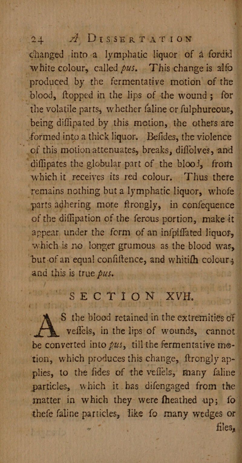 pe at #4 DisseR TATION - ‘changed .into-a lymphatic liquor of 4 fordKi — white colour, called pus. . This change is alfo ‘produced by the fermentative motion’ of the | ‘blood, {topped in the lips of the wound; for ‘the volatile parts, whether faline or fulphureous, being diflipated by this motion, the others are formed i into a thick liquor. Befides, the violence “of this motion attenuates, breaks, diflolves, and — “diflipates the globular part of the blooJ, frorh — which i it receives its red colour. Thus there - remains nothing but a lymphatic liquor, whofe © parts adhering more ftrongly, in confequence of f the diffipation of the ferous portion, make it — appear under the form of an infpiffated liquofy — _which.is no longer gtumous as the blood was, — but.of an equal confiftence, and whitifh colours — and this is true pus. 1setsacesHt a Hee OMS HME He , S the bloed retained in sine extremitiés Of | A veflels, in the lips of wounds, cannot be converted into pus, tillthe fermentative me- tion, which produces this change, ftrongly ap- - plies, to the fides of the vefiels, many faline particles, which it has difengaged from the matter in which they were fheathed up; fo” thefe faline particles, like fo many wedges or “en oe” Bless 4 P j i