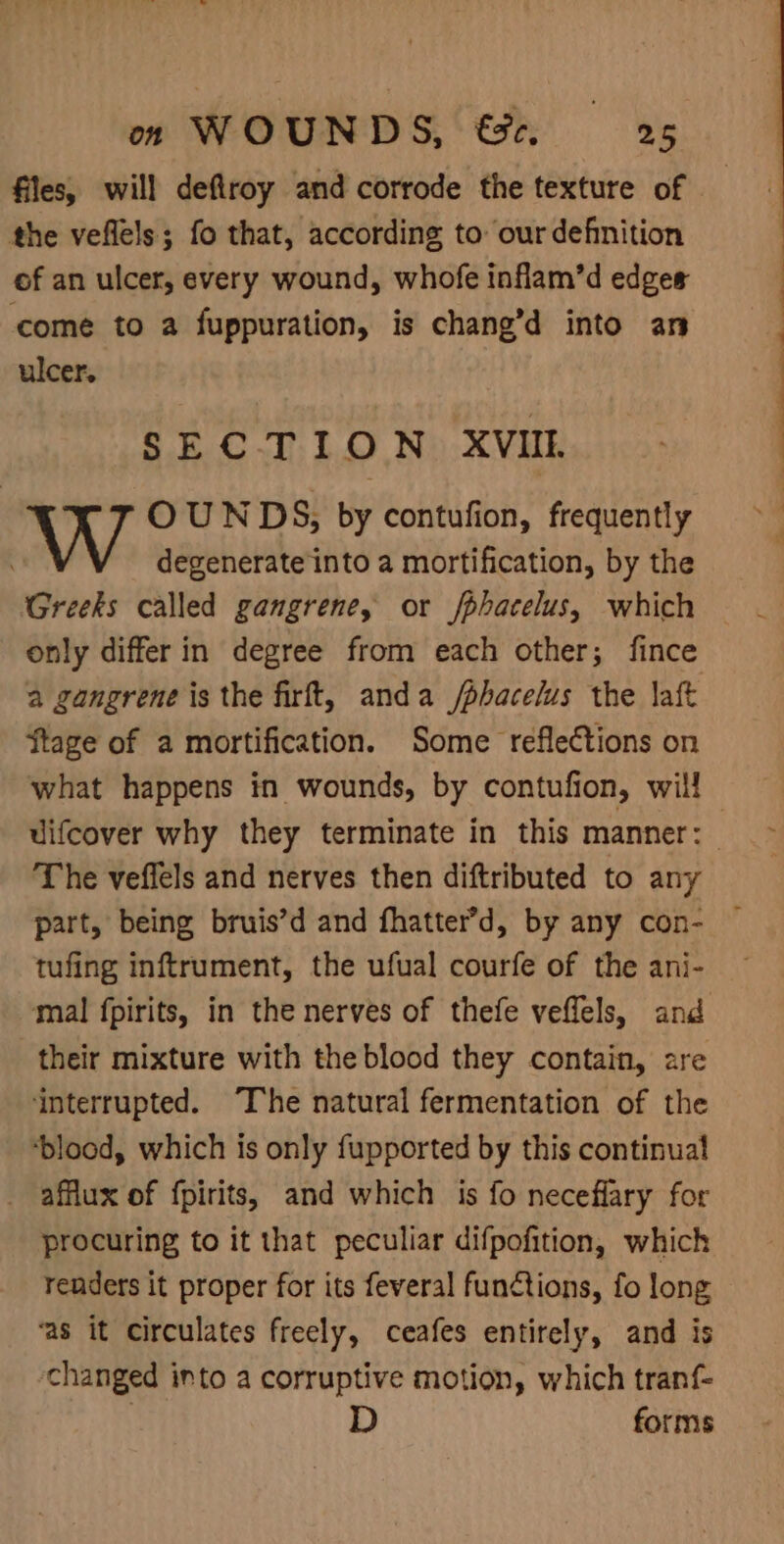 files, will deftroy and corrode the texture of the veflels; fo that, according to our defnition of an ulcer, every wound, whofe inflam’d edges come to a fuppuration, is chang’d into an ulcer, SECTION XVII. OUNDS, by contufion, frequently degenerate into a mortification, by the Greeks called gangrene, or fphacelus, which only differ in degree from each other; fince a gangrene is the firft, anda /phacelus the aft ftage of a mortification. Some reflections on what happens in wounds, by contufion, will uifcover why they terminate in this manner: — The veffels and nerves then diftributed to any part, being bruis’d and fhatter’d, by any con- tufing inftrument, the ufual courfe of the ani- mal fpirits, in the nerves of thefe veffels, and their mixture with the blood they contain, are ‘interrupted. ‘The natural fermentation of the ‘blood, which is only fupported by this continual _ afflux of fpirits, and which is fo neceflary for procuring to it that peculiar difpofition, which renders it proper for its feveral functions, fo long ‘as it circulates freely, ceafes entirely, and is changed into a corruptive motion, which tranf D forms