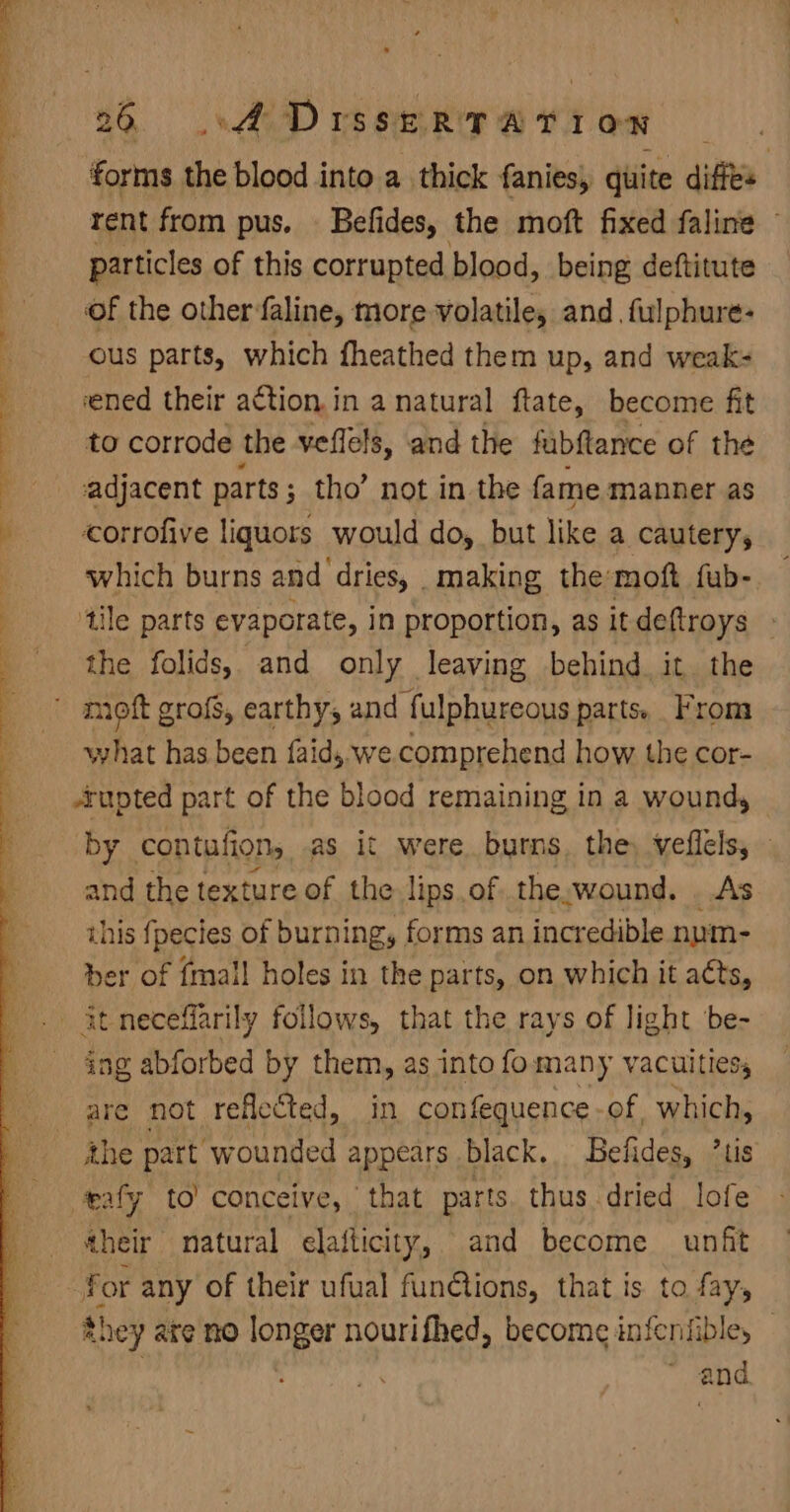 Te ge ge ee eae i Os et ee a ee > Sa. * 26 o@ DrsseRTAtTiIon — forms the blood into. a thick fanies, quite diffs rent from pus. Befides, the moft fixed faline — particles of this corrupted blood, being deftitute of the otherfaline, more volatile, and, fulphure- ous parts, which fheathed them up, and weak- ened their action. in a natural ftate, become fit to corrode the veflels, and the fabflance of the adjacent parts ; ; tho’ not in the fame manner as corrofive liquors would do, but like a cautery, which burns and dries, making the:moft fub- tile parts evaporate, in proportion, as it deftroys the folids, and only leaving behind it the what has been faid, we comprehend how the cor- rupted part of the blood remaining in a wound, by contufion, as it were burns, the, veflelsy and the texture of the lips.of the.wound. As this fpecies of burning, forms an incredible num- er of {mall holes in the parts, on which it aéts, ag abforbed by them, as into fomany vacuitiess the part ‘wounded appears black. Befides, hb eafy to’ conceive, that parts. thus. dried ae aheir natural elaflicity, and become unfit for any of their ufual functions, that is to fay, they are no longer nourifhed, become infenfible, — ~ and