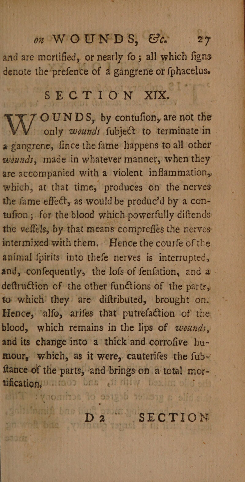 and are mortified, or nearly fo; all which figns denote the: prefence of 4 ren or spligeles SEE Gt 1 ON XIX, OUNDS, by contufion, are not the only wounds fabje€t to terminate in a gangrene, fince the fame happens to all other wounds, made in whatever manner, when they are accompanied with a violent inflammation,, — which, at that time; produces on the nerves: the fame effect, as would be produc’d by a con- tuffon ; for the blood which powerfully diftends the vellels, by that means comipreffes the nerves: intermixed with them. Hence the courfe of the animal {pirits into thefe nerves is interrupted, and, confequently, the lofs of fenfation, and a - deftru€tion of the other functions of the parts, to’ which’ they. are diftributed, brought on. Hence, ‘alfo, arifes that putrefa€tion of the | blood, which remains in the lips of wounds, and its change into a thick and corrofive hu- mour, which, as it were, cauterifes the fub-- ftance-of the: earigh ‘and We ona total mor- bo vae ll cies :
