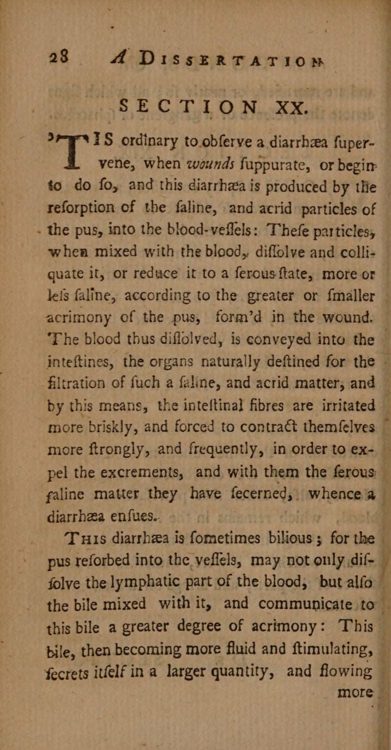SECTION Xx. ah 3S ordinary to.obferye a diarrhza fuper- vene, when wounds fuppurate, or begin to do fo, and this diarrhea is produced by tlie — reforption of the faline, and acrid particles of . the pus, into the blood-veflels: Thefe particles, whea mixed with the blood, diflolve and colli- quate it, or reduce it to a ferousftate, more or — leis faline, according to the greater or fmaller acrimony of the pus, form’d in the wound. The blood thus diflolved, is conveyed into the — inteftines, the organs naturally deftined for the - filtration of fuch a faline, and acrid matter, and © by this means, the inteftinal fibres are irritated ; more briskly, and forced to contraét themfelves. ~ more ftrongly, and frequently, in order to ex- © pel the excrements, and with them the ferous: faline matter they have fecerneds hain a diarrhea enfues.. Tak, Tuis diarrheea is fometimes biiesabl 5 Ss the pus reforbed into the yeflels, may not only ,dif- y folve the lymphatic part of the blood, but alfo the bile mixed with it, and communicate to | this bile a greater degree of acrimony: This bile, then becoming more fluid and ftimulating, — fecrets itfelf ina larger quantity, and flowing more a