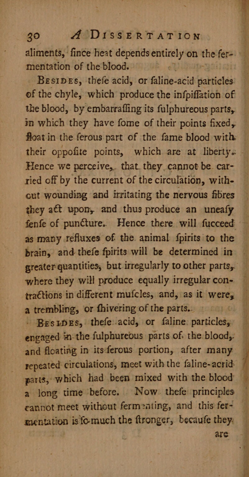 aliments, ‘fince heat depends entirely on “in fer mentation of the blood.  Besibes, thefe acid, or faline-acid sabneles of the chyle, which produce the infpiffation of the blood, by embarrafling its fulphureous parts, in which they have fome of their points fixed, Hence we perceive,. that. they, cannot be. car- ried off by the current of the circulation, with- out wounding and irritating the nervous fibres they att wpon, and thus produce an uneafy fenfe of puncture.. Hence there will fucceed as many tefluxes of the animal fpirits to the brain, and thefe fpirits will be determined in where they will produce equally irregular con- a trembling, or fhivering of the parts... . Besupes, thefe:.acid, or faline: particlesy engaged in-the fulphureous parts of. the-blood,- and floating in itsferous portion, after many repeated circulations, meet with the faline-acrid parts, which had been mixed with the blood a long time before. Now. thefe principles cannot meet without ferm2ating, and this fer- mientation is fomuch the ftronger, becaufe they: are eee -