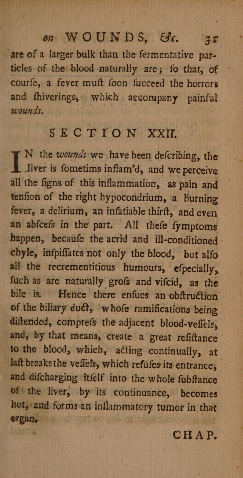 are of a larger bulk than the fermentative par- ticles of the: blood naturally are; fo that, of courfe, a fever muft foon fucceed the horrors and fhiverings,. which. accompany painful. wounds. SECTION XXIi. N the wounds-we have been defcribing, the Jiver is fometims inflam’d, and we perceive all the figns of this inflammation, as pain and tenfion of the right hypocondrium, ‘a burning fever, a delirium, an infatiable thirft, and even an abfcefs in the part. All thefe fymptoms happen, becaufe the acrid and ill-conditioned chyle, infpiffates not only the blood, but alfo all the recrementitious humours, efpecially, fuch as are naturally grofs and vifcid, as the bile is. Hence there enfues an obftru@ion of the biliary duét, ‘whofe ramifications being diftended, comprefs the adjacent blood-veffels, and, by that means, create a great refiftance to the blood, which, acting continually, at ~ laft breaks the veflels, which refifes its entrance; and difcharging itfelf into the whole fubftance of’ the liver, by’ its continuance, becomes hot, and forms an inflammatory tumor in that “ CHAP.