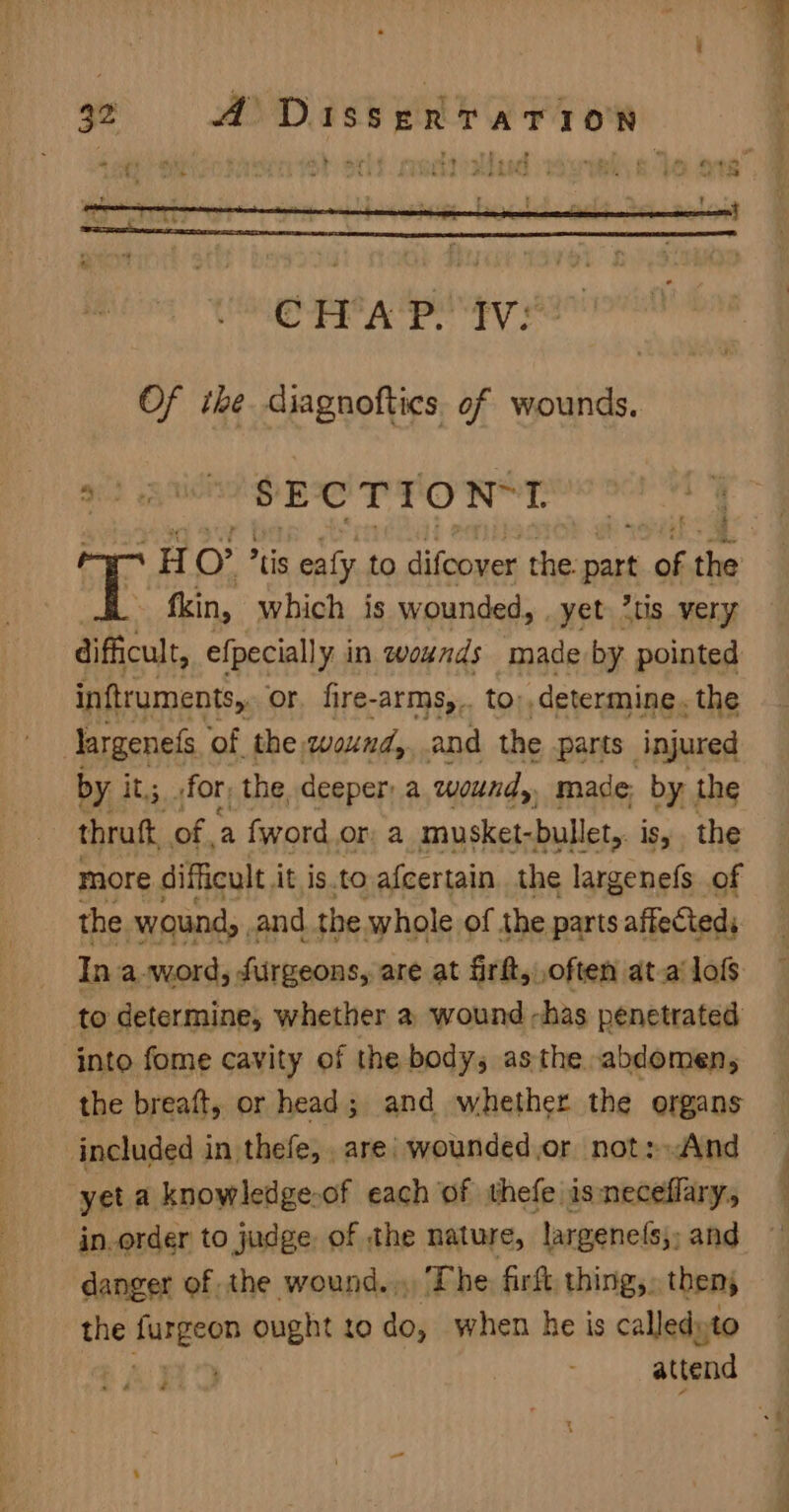 Of the diagnoftics of wounds. Sie; uA SECTION*I .H O tis ealy to difcover the. pat of ie ~ fkin, which is wounded, yet 7tis very difficult, efpecially in wounds made by pointed inftruments,, or. fire-arms,.. to: determine. the largenefs ‘of the wound, and the parts” injured by it; for; the, deeper: a wound, made, by the thraft, of, a fword or, a musket-bullet, isy. the more difficult At is. to afcertain. the largenefs of the wound, and the whole of the parts affected: In a-word, durgeons, are at firft, often at.a lofs to determine, whether a wound has penetrated into fome cavity of the body, asthe abdomen, the breaft, or head; and whether the organs included in thefe, are) wounded.or not:.And yet a knowledge.of each of thefe isneceffary, in.order to judge of the nature, largenets;, and danger of the wound. The: firft, thing,. then; the Auiesem ought to do, when he is calledyto attend .