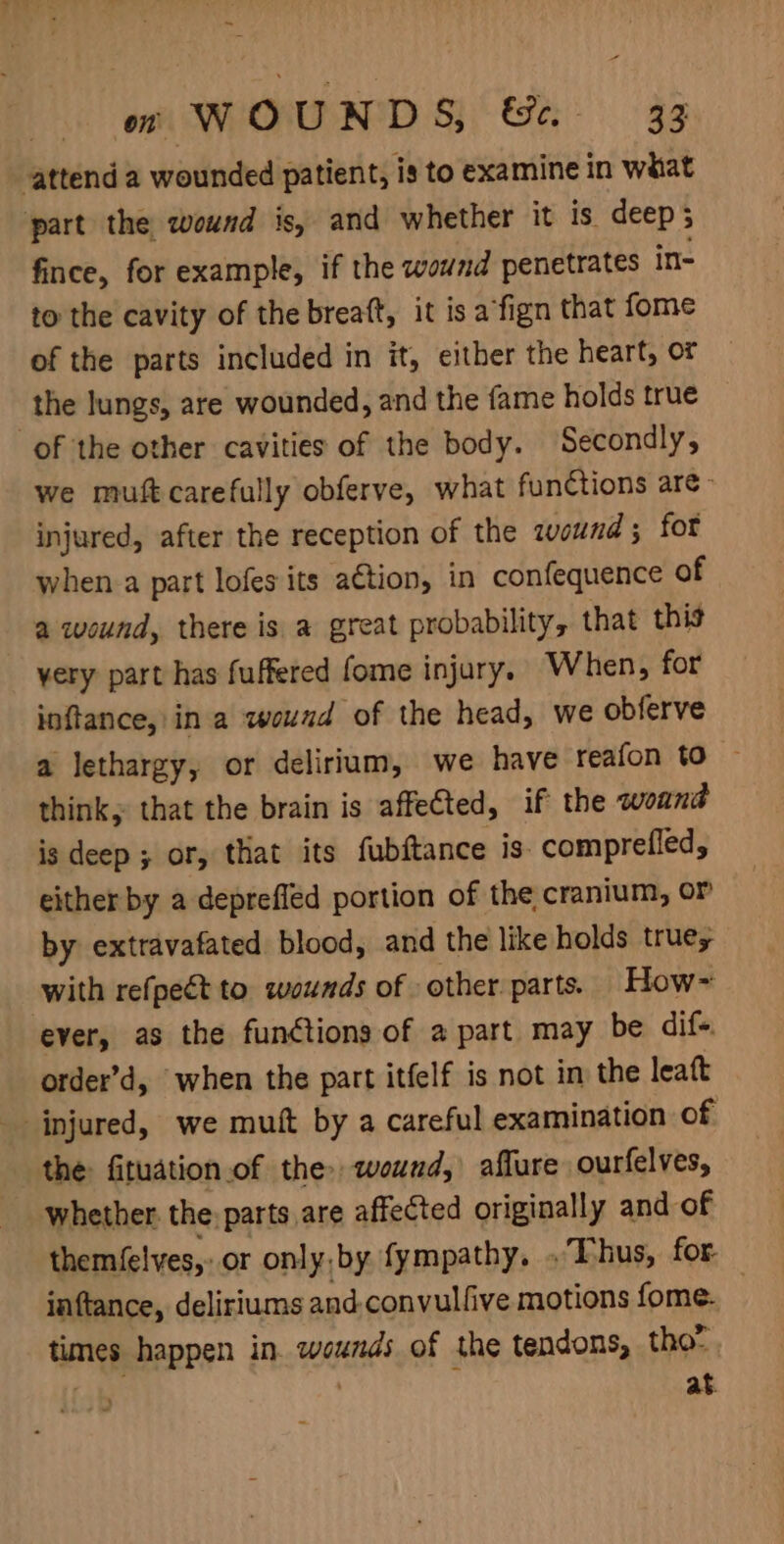 ~ om WOUNDS, &amp;-. 33 attend a wounded patient, is to examine in what part the wound is, and whether it is deep; fince, for example, if the wound penetrates in- to the cavity of the breaft, it is afign that fome of the parts included in it, either the heart, or the lungs, are wounded, and the fame holds true of the other cavities of the body. Secondly, we muft carefully obferve, what functions are - injured, after the reception of the qwound; for when.a part lofes its action, in confequence of a wound, there is a great probability, that this very part has fuffered fome injury. When, for inftance, in a wound of the head, we obferve a lethargy, or delirium, we have reafon to ~ think, that the brain is affected, if the wound is deep ; or, that its fubftance is. comprefled, either by a deprefled portion of the, cranium, or by extravafated blood, and the like holds true; with refpect to wounds of other parts. How~ ever, as the functions of a part may be dif- order’d, when the part itfelf is not in the leaft injured, we muft by a careful examination of the fituation.of the» wound, affure ourfelves, whether the: parts are affected originally and of themfelves,: or only,by fympathy. . Thus, for- iaftance, deliriums and convulfive motions fome. times happen in. wounds of the tendons, tho- . at
