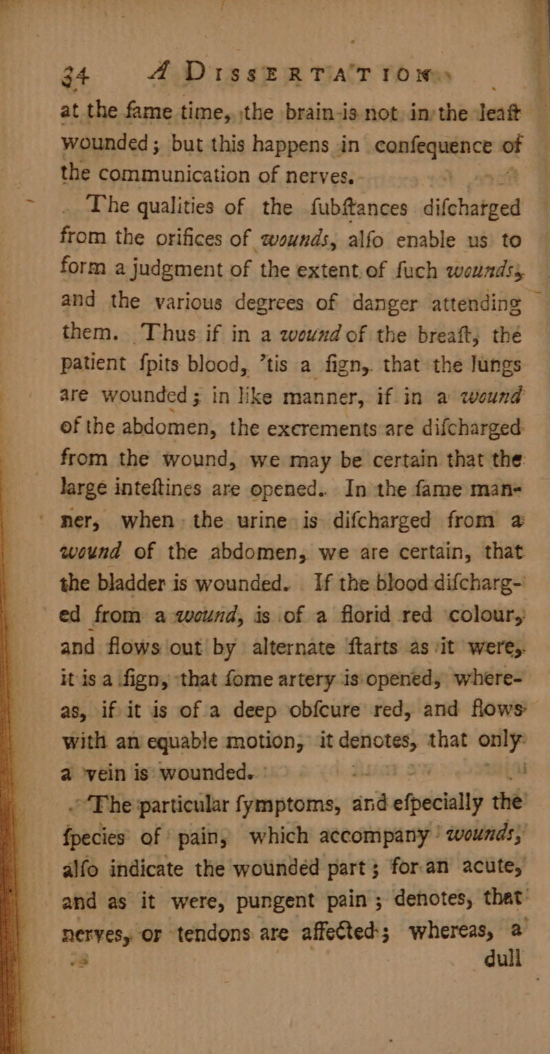 wounded ; but this happens jin pacers ot the communication of nerves, The qualities of the fubftances difchatged from the orifices of wounds, alfo enable us to form a judgment of the extent.of fuch wounds, i Rane i them. Thus if in a wound of the breaft, the patient {pits blood, ’tis a fign,. that the lungs are wounded ; in like manner, if in a wound ofthe abdomen, the excrements are difcharged from the wound, we may be certain that the: large inteftines are opened. In the fame man- ' mer, when the urine is difcharged from 2 wound of the abdomen, we are certain, that the bladder is wounded. If the blood difcharg- ed from a wound, is of a florid red colour, and flows out by alternate ftarts as ‘it weres. it is a fign, that fome artery is. opened, where- with an equable motion, it pegs that -_ a vein is wounded. ° a ~The particular fymptoms, and afte the fpecies of pain, which accompany’ wounds; alfo indicate the wounded part; for.an acute,
