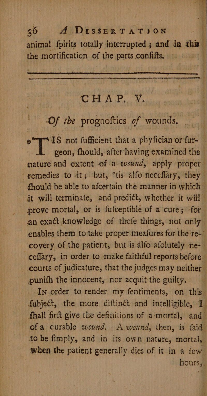 anima! fpirits totally interrupted; and in this the mortification of the parts confifts. A Oy 5 ys eae a “Of the prognoftics of wounds. | © IS not fufficient that a phyfician or fur- geon, fhould, after-having examined the nature and extent of a wound, apply proper -gemedies to it; but, ’tis alfo neceflary, they fhould be able to afcertain the manner in which Gt will terminate, and predict, whether it will prove mortal, or is fufceptible of a cure; for an exact knowledge of thefe things, not only enables them to take proper.meafures for the re-” covery of the patient, but is alfo afolutely ne-— -ceflary, in order to make faithful reports before courts of judicature, that the judges may neither punifh the innocent, nor acquit the guilty. In order to render my fentiments, on this Subject, the more diftinét-and intelligible, 1 fhall fir give the definitions of a-‘mortal, and ofa curable wound. A wound, then, is {aid to be fimply, and in its own nature, mortal, when the patient generally dies of it in a few hours,