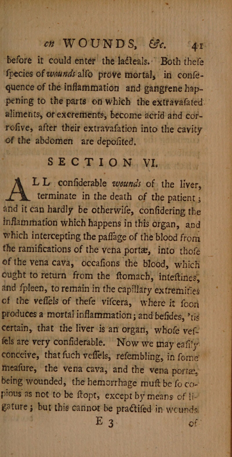 ‘before it could enter’ the laéteals.” Both thele ‘fpecies of wounds alfo prove mortal, in confe- quence of the inflammation arid gangfene hap- pening to the parts on whieh the extfavafated. aliments, Or exerements, become acrid ahd cor- fofive, after their extravafation into the cavity of the abdomen are depofited. SECTION. VL. LL confiderable wounds of the liver, terminate in the death of the patient ; and it can hardly be otherwife, confidering the inflammation which happens in this organ, and which intercepting the paflage of the blood from the ramifications of the vena porta, into thofe — of the vena cava, occafions the blood, which ought to return from the ftomach, inteftines, and fpleen, to remain in the capillary extremities of the veflels of thefe vifcera, where it foon produces a mortal inflammation; and befides, *rig certain, that the liver is an organ, whofe vef- fels are very confiderable. Now we may eafily conceive, that fuch veflels, refembling, in rail j meafure, the vena cava, and the vena porte, being wounded, the hemorrhage muft be fo co- pious as not to be ftopt, except by means of {i- gature ; but this cannot be practifed in wounds Ke 3. of-