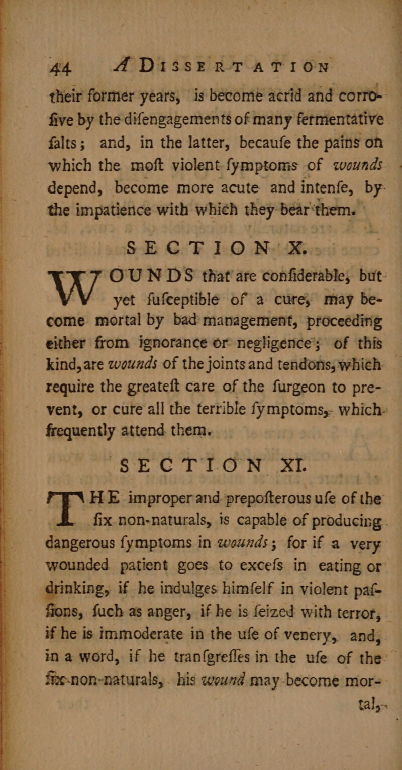 their former years, is become acrid and corro- five by the difengagements of many fermentative falts; and, in the latter, becaufe the pains on which the moft violent fymptoms of wounds. . depend, become more acute and intenfe, ie the anpateanics with which they bear’ them. SE @ TF 10 Ny Kyo OU NDS that are confiderable, but: yet fufceptible of a cure; may be- come mortal by bad management, proceeding either from ignorance or negligence’; of this kind, are wounds of the joints and tendons, which: require the greateft care of the furgeon to pre- vent, or cure all the terrible fymptoms,- which- frequently attend them. $ECTION XI HE improperand.prepofterous ufe of the fix.non-naturals, is capable of producing. Sgaccuis fymptoms in wounds; for if a very wounded. patient goes. to excefs in eating or drinking, if he indulges himfelf in violent paf- fions, fuch as anger, if he is feized with terror, if he is immoderate in the ufe of venery, and, fiesnon-naturals, . his termes may-become mor= tal,-.