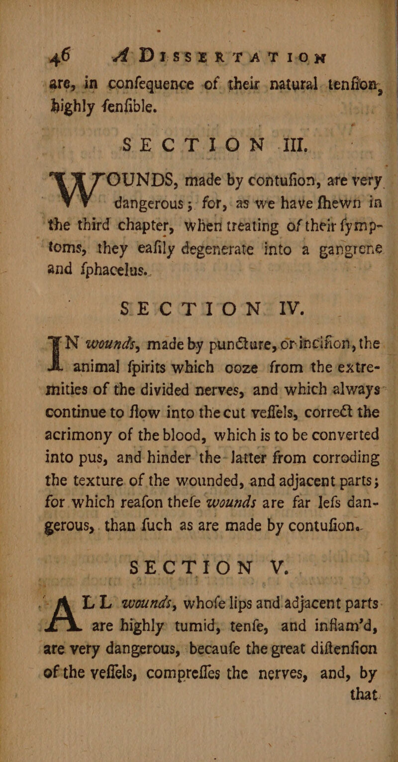 highly fenfible. e SECTION TU. ys third chapter, when treating of their fymp- and sphacelus.. SECTION IV. continue to flow into the cut veffels, correct the the texture. of the wounded, and adjacent parts; for which reafon thefe wounds are far lefs dan- gerous,. than fuch as are made by contufion. SECTION 4 are highly tumid, tenfe, and inflam’d, ate very dangerous, becaufe the great diftenfion ofthe vefiels, comprefles the nerves, and, by