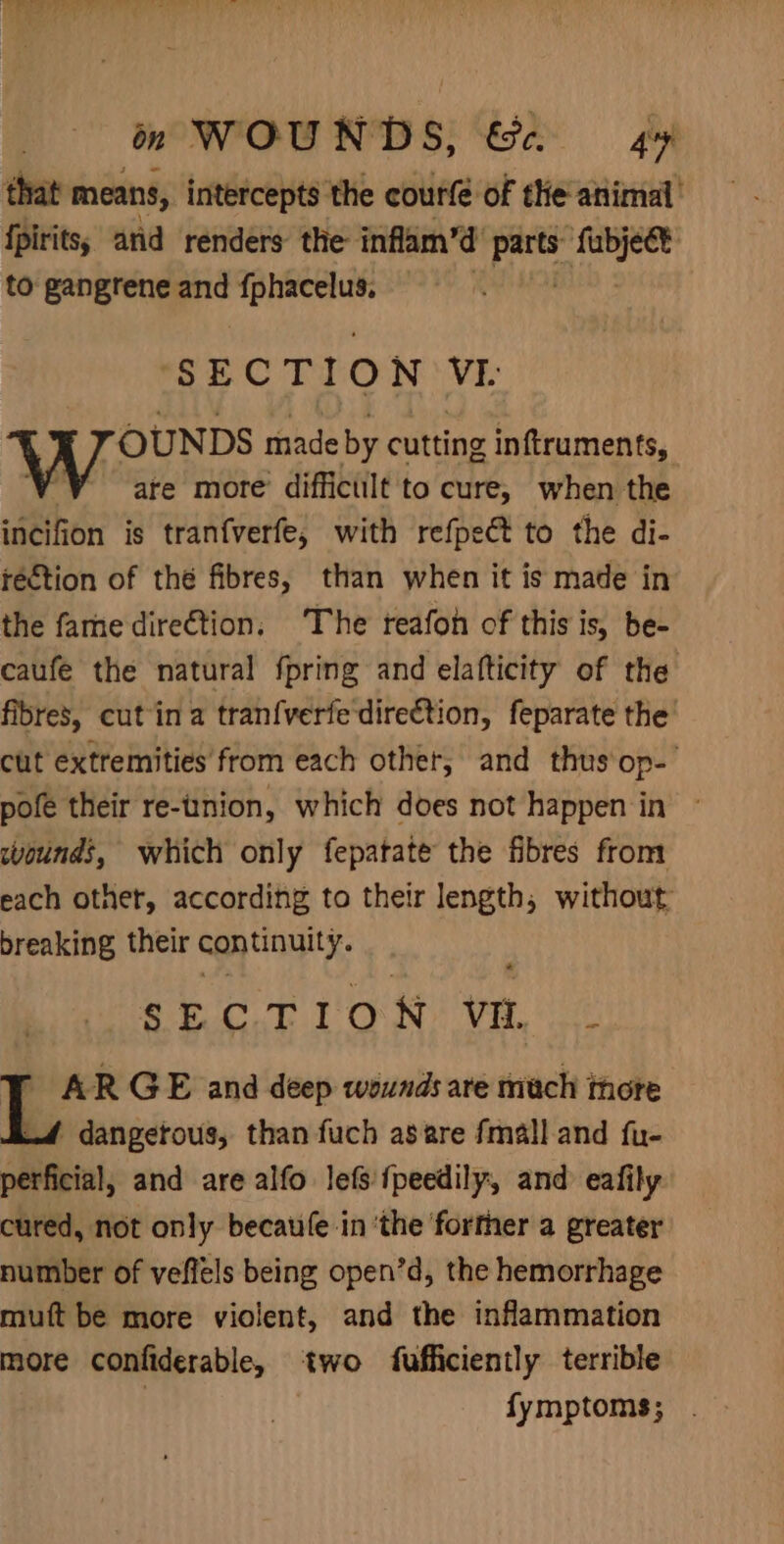 that means, intercepts the courfe of the animal’ fpirits; arid renders the inflam’d pr! ‘iui to gangrene and ie suicniei ) SECTION VI OUNDS made by cutting inftruments, ‘Y sare more diffictilt to cure, when the incifion is tranfverfe, with refpect to the di- rection of thé fibres, than when it is made in the fame dire€tion, The reafon of this is, be- caufe the natural {pring and elafticity of the fibres, cut ina tranfverfe direction, feparate the’ cut extremities from each other, and thus‘op-’ pofe their re-tinion, which does not happen in ~ wounds, which only fepatate the fibres from each other, according to their length, without breaking their continuity. SECTION Vi. af AR GE and deep wounds are mach thore 4 dangetous, than fuch asare fmalland fu- perficial, and are alfo lefs {peedily, and eafily cured, not only becau(e in ‘the ‘forther a greater number of veflels being open’d, the hemorrhage muft be more violent, and the inflammation more confiderable, two fufficiently terrible