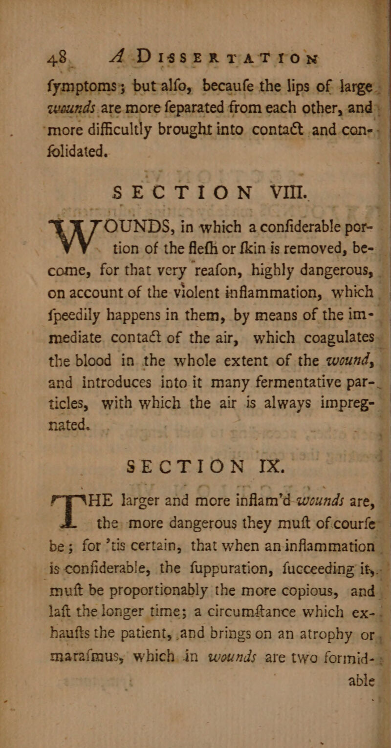 fymptoms; butalfo, becaufe the lips of — uwuunds are more feparated from each other, and) “more difficultly brought into contact and. cone» folidated. SECTION VI. TOUNDS, in which reatihebss por- 4 . tion of the flefh or fkin is removed, be- i come, for that very reafon, highly dangerous, ‘| on account of the violent inflammation, which | | {peedily happens in them, by means of the im- mediate contact of the air, which cpa, ‘ the blood in the whole extent of the wound, and introduces into it many fermentative par-_ ticles, with which the air is always impreg- | nated. ii SECTION IX. ~ b HE larger and more inflam’d- wounds are, } the more dangerous they muft of.courfe” be; for *tis certain, that when aninflammation — is confiderable, the fuppuration, fucceeding ity. ‘mutt be proportionably the more copious, and ‘ laft the longer time; a circumfance which ex-. haufts the patient, ,and brings on an atrophy or, matafmus, which,.in wounds are two formid- + able — 4%