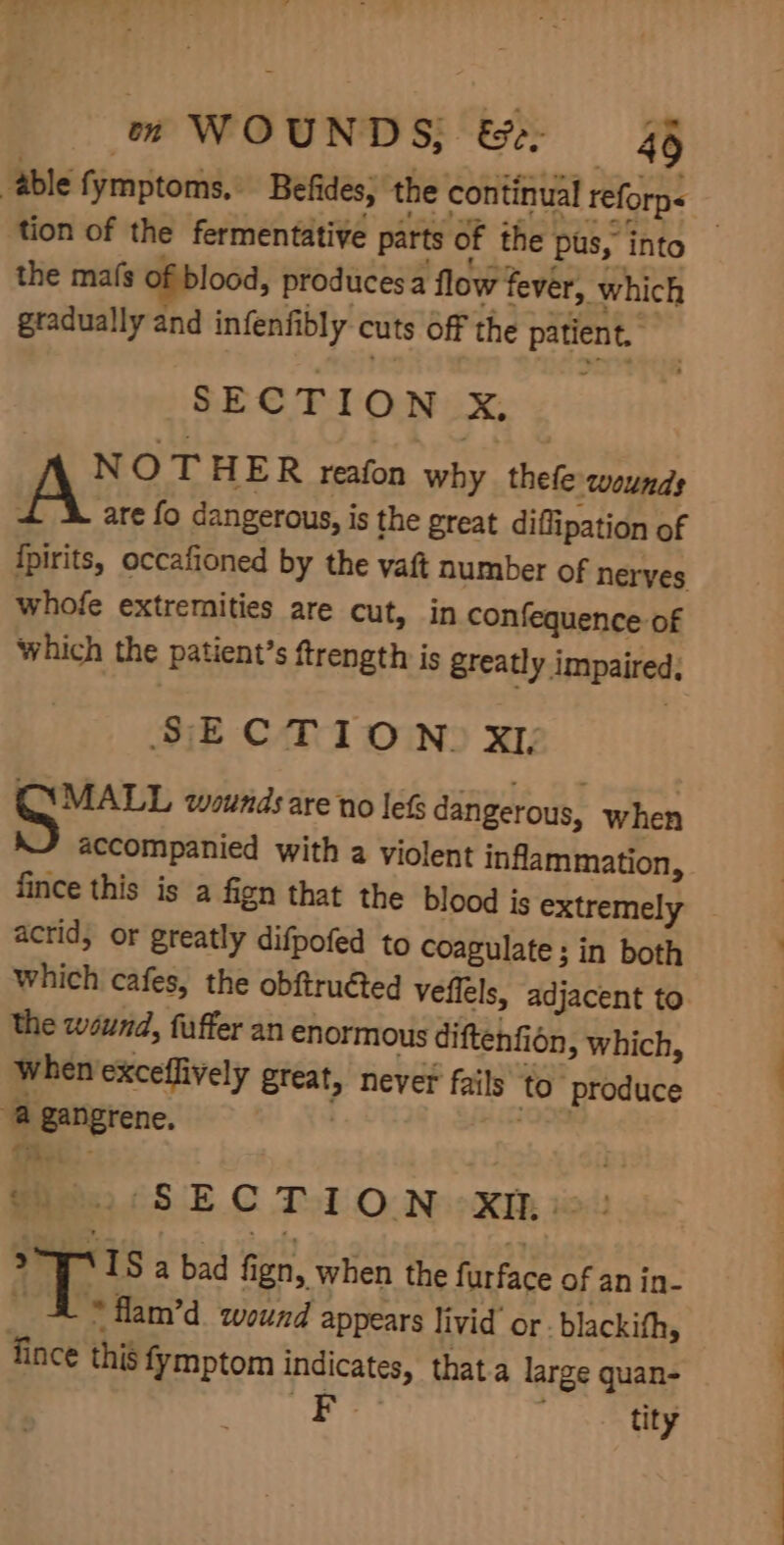 able fymptoms. Befides; the continual reforp&lt; tion of the fermentative parts of the pus, into | the mafs of blood, producesa flow fever, which gradually and infenfibly cuts off the patient. SECTION x. NOT HER reafon why thefe wounds A are fo dangerous, is the great diflipation of ipirits, occafioned by the vaft number of nerves whofe extremities are cut, in confequence of which the patient’s ftrength is greatly impaired; SECTION. xr pray wounds are no lefs dangerous, when accompanied with a violent inflammation, fince this is a fign that the blood is extremely acrid, or greatly difpofed to coagulate ; in both which cafes, the obftruéted veflels, adjacent to the wound, fuffer an enormous diftenfion » which, when exceffively great, never fails to ‘produce a gangrene, abs Peet 5 EC Tol O Neer: tot 2WATS a bad fign, when the furface of an in- _ 4 * flam’d wound appears livid’ or - blackith, fince this fymptom indicates, thata large quan- F- i ee
